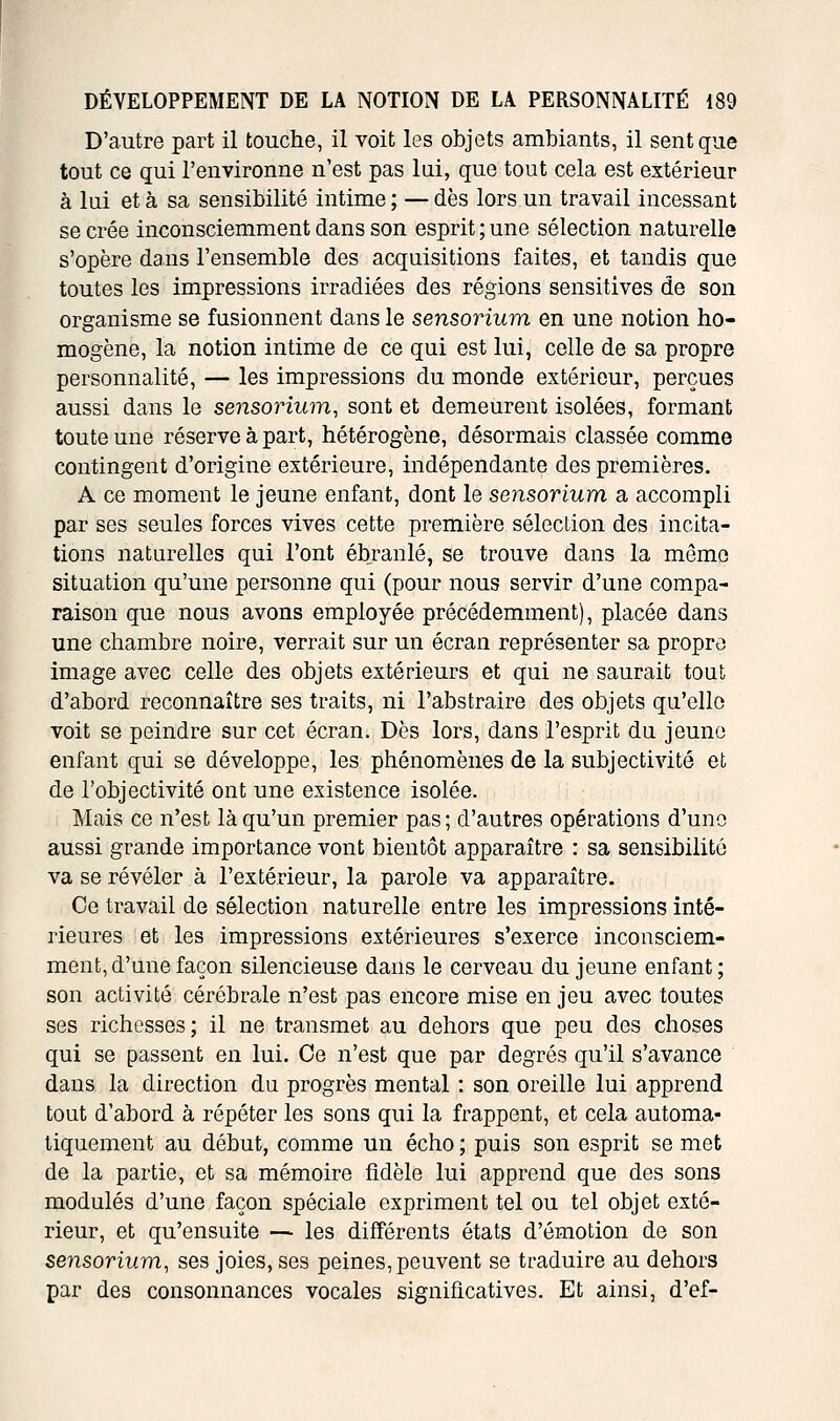 D'autre part il touche, il voit les objets ambiants, il sent que tout ce qui l'environne n'est pas lui, que tout cela est extérieur à lui et à sa sensibilité intime ; — dès lors un travail incessant se crée inconsciemment dans son esprit ; une sélection naturelle s'opère dans l'ensemble des acquisitions faites, et tandis que toutes les impressions irradiées des régions sensitives de son organisme se fusionnent dans le sensorium en une notion ho- mogène, la notion intime de ce qui est lui, celle de sa propre personnalité, — les impressions du monde extérieur, perçues aussi dans le sensorium, sont et demeurent isolées, formant toute une réserve à part, hétérogène, désormais classée comme contingent d'origine extérieure, indépendante des premières. A ce moment le jeune enfant, dont le sensorium a accompli par ses seules forces vives cette première sélection des incita- tions naturelles qui l'ont ébranlé, se trouve dans la même situation qu'une personne qui (pour nous servir d'une compa- raison que nous avons employée précédemment), placée dans une chambre noire, verrait sur un écran représenter sa propre image avec celle des objets extérieurs et qui ne saurait tout d'abord reconnaître ses traits, ni l'abstraire des objets qu'elle voit se peindre sur cet écran. Dès lors, dans l'esprit du jeune enfant qui se développe, les phénomènes de la subjectivité et de l'objectivité ont une existence isolée. Mais ce n'est là qu'un premier pas; d'autres opérations d'une aussi grande importance vont bientôt apparaître : sa sensibilité va se révéler à l'extérieur, la parole va apparaître. Ce travail de sélection naturelle entre les impressions inté- rieures et les impressions extérieures s'exerce inconsciem- ment, d'une façon silencieuse dans le cerveau du jeune enfant; son activité cérébrale n'est pas encore mise en jeu avec toutes ses richesses ; il ne transmet au dehors que peu des choses qui se passent en lui. Ce n'est que par degrés qu'il s'avance dans la direction du progrès mental : son oreille lui apprend tout d'abord à répéter les sons qui la frappent, et cela automa- tiquement au début, comme un écho ; puis son esprit se met de la partie, et sa mémoire fidèle lui apprend que des sons modulés d'une façon spéciale expriment tel ou tel objet exté- rieur, et qu'ensuite — les différents états d'émotion de son sensorium, ses joies, ses peines, peuvent se traduire au dehors par des consonnances vocales significatives. Et ainsi, d'ef-