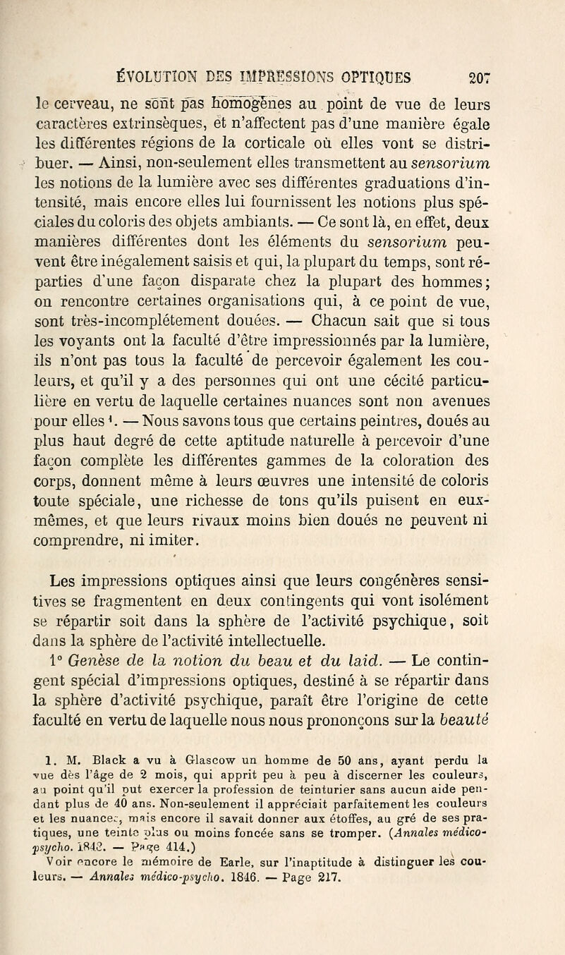 le cerveau, ne sont pas Ifoniôgeries au point de vue de leurs caractères extrinsèques, et n'affectent pas d'une manière égale les différentes régions de la corticale où. elles vont se distri- buer. — Ainsi, non-seulement elles transmettent au sensorium les notions de la lumière avec ses différentes graduations d'in- tensité, mais encore elles lui fournissent les notions plus spé- ciales du coloris des objets ambiants. — Ce sont là, en effet, deux manières différentes dont les éléments du sensorium peu- vent être inégalement saisis et qui, la plupart du temps, sont ré- parties d'une façon disparate chez la plupart des hommes; on rencontre certaines organisations qui, à ce point de vue, sont très-incomplétement douées. — Chacun sait que si tous les voyants ont la faculté d'être impressionnés par la lumière, ils n'ont pas tous la faculté de percevoir également les cou- leurs, et qu'il y a des personnes qui ont une cécité particu- lière en vertu de laquelle certaines nuances sont non avenues pour elles ^. — Nous savons tous que certains peintres, doués au plus haut degré de cette aptitude naturelle à percevoir d'une façon complète les différentes gammes de la coloration des corps, donnent môme à leurs œuvres une intensité de coloris toute spéciale, une richesse de tons qu'ils puisent en eux- mêmes, et que leurs rivaux moins bien doués ne peuvent ni comprendre, ni imiter. Les impressions optiques ainsi que leurs congénères sensi- tives se fragmentent en deux contingents qui vont isolément se répartir soit dans la sphère de l'activité psychique, soit dans la sphère de l'activité intellectuelle. 1° Genèse de la, notion du beau et du laid. — Le contin- gent spécial d'impressions optiques, destiné à se répartir dans la sphère d'activité psychique, paraît être l'origine de cette faculté en vertu de laquelle nous nous prononçons sur la beauté 1. M. Black a vu à Glascow un homme de 50 ans, ayant perdu la vue dès l'âge de 2 mois, qui apprit peu à peu à discerner les couleurs, aa point qu'il put exercer la profession de teinturier sans aucun aide pen- dant plus de 40 ans. Non-seulement il appréciait parfaitement les couleurs et les nuance:, mfiis encore il savait donner aux étoffes, au gré de ses pra- tiques, une teinte plus ou moins foncée sans se tromper. {Annales médico' fsycho. 1H43. — P^s^e 414.) Voir oncore le mémoire de Earle, sur l'inaptitude à distinguer les cou- leurs. — Annales médico-psycho, 1846. — Page 217.