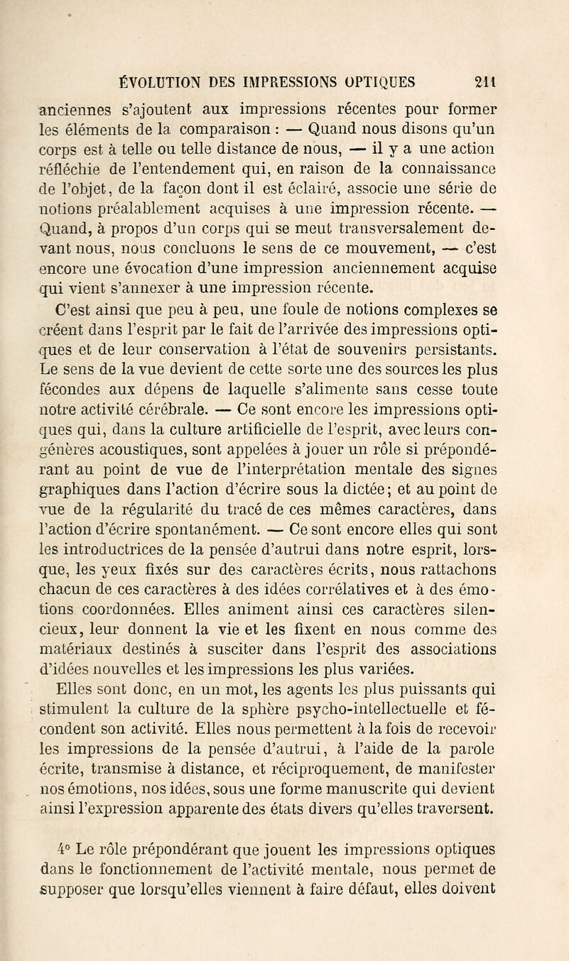 anciennes s'ajoutent aux impressions récentes pour former les éléments de la comparaison : — Quand nous disons qu'un corps est à telle ou telle distance de nous, — il y a une action réfléchie de l'entendement qui, en raison de la connaissance de l'objet, de la façon dont il est éclairé, associe une série de notions préalablement acquises à une impression récente. — Quand, à propos d'un corps qui se meut transversalement de- vant nous, nous concluons le sens de ce mouvement, — c'est encore une évocation d'une impression anciennement acquise qui vient s'annexer à une impression récente. C'est ainsi que peu à peu, une foule de notions complexes se créent dans l'esprit par le fait de l'arrivée des impressions opti- ques et de leur conservation à l'état de souvenirs persistants. Le sens de la vue devient de cette sorte une des sources les plus fécondes aux dépens de laquelle s'alimente sans cesse toute notre activité cérébrale. — Ce sont encore les impressions opti- ques qui, dans la culture artiâcielle de l'esprit, avec leurs con- génères acoustiques, sont appelées à jouer un rôle si prépondé- rant au point de vue de l'interprétation mentale des signes graphiques dans l'action d'écrire sous la dictée ; et au point de vue de la régularité du tracé de ces mêmes caractères, dans l'action d'écrire spontanément. — Ce sont encore elles qui sont les introductrices de la pensée d'autrui dans notre esprit, lors- que, les yeux fixés sur des caractères écrits, nous rattachons chacun de ces caractères à des idées corrélatives et à des émo- tions coordonnées. Elles animent ainsi ces caractères silen- cieux, leur donnent la vie et les fixent en nous comme des matériaux destinés à susciter dans l'esprit des associations d'idées nouvelles et les impressions les plus variées. Elles sont donc, en un mot, les agents les plus puissants qui stimulent la culture de la sphère psycho-intellectuelle et fé- condent son activité. Elles nous permettent à la fois de recevoir les impressions de la pensée d'autrui, à l'aide de la parole écrite, transmise à distance, et réciproquement, de manifester nos émotions, nos idées, sous une forme manuscrite qui devient ainsi l'expression apparente des états divers qu'elles traversent. 4° Le rôle prépondérant que jouent les impressions optiques dans le fonctionnement de l'activité mentale, nous permet de supposer que lorsqu'elles viennent à faire défaut, elles doivent