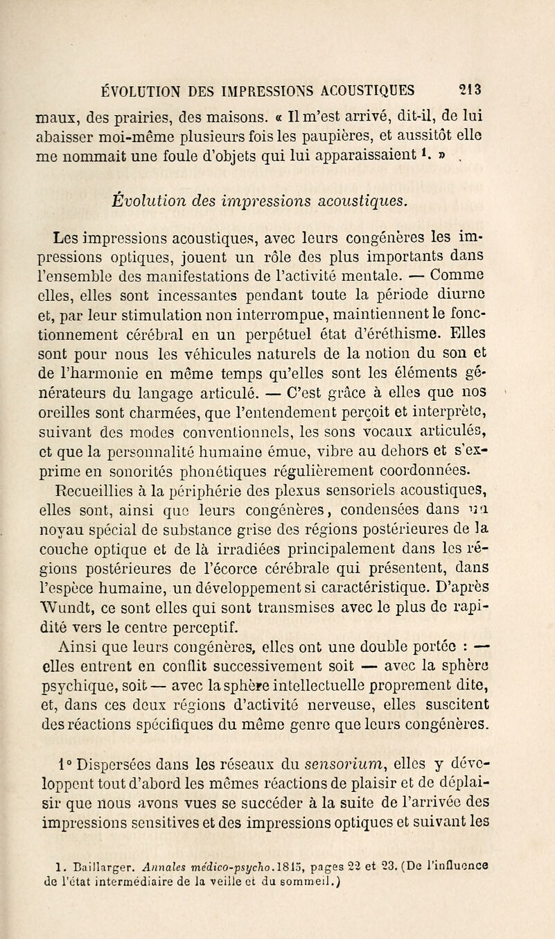 maux, des prairies, des maisons. « Il m'est arrivé, dit-il, de lui abaisser moi-même plusieurs fois les paupières, et aussitôt elle me nommait une foule d'objets qui lui apparaissaient i. » , Évolution des impressions acoustiques. Les impressions acoustiques, avec leurs congénères les im- pressions optiques, jouent un rôle des plus importants dans l'ensemble des manifestations de l'activité mentale. — Comme elles, elles sont incessantes pendant toute la période diurne et, par leur stimulation non interrompue, maintiennent le fonc- tionnement cérébral en un perpétuel état d'éréthisme. Elles sont pour nous les véhicules naturels de la notion du son et de l'harmonie en même temps qu'elles sont les éléments gé- nérateurs du langage articulé. — C'est grâce à elles que nos oreilles sont charmées, que l'entendement perçoit et interprète, suivant des modes conventionnels, les sons vocaux articulés, et que la personnalité humaine émue, vibre au dehors et s'ex- prime en sonorités phonétiques régulièrement coordonnées. Recueillies à la périphérie des plexus sensoriels acoustiques, elles sont, ainsi que leurs congénères, condensées dans ua noyau spécial de substance grise des régions postérieures de la couche optique et de là irradiées principalement dans les ré- gions postérieures de l'écorce cérébrale qui présentent, dans l'espèce humaine, un développement si caractéristique. D'après Wundt, ce sont elles qui sont transmises avec le plus do rapi- dité vers le centre perceptif. Ainsi que leurs congénères, elles ont une double portée : — elles entrent en conflit successivement soit — avec la sphèru psychique, soit— avec la sphère intellectuelle proprement dite, et, dans ces deux régions d'activité nerveuse, elles suscitent des réactions spécifiques du môme genre que leurs congénères. 1° Dispersées dans les réseaux au sensorium, elles y déve- loppent tout d'abord les mêmes réactions de plaisir et de déplai- sir que lions avons vues se succéder à la suite de l'arrivée des impressions sensitives et des impressions optiques et suivant les 1. Baillarger. Annales médico-psychoASlâ, pages 22 et 23. (De l'influence de l'état intermédiaire de la ■veille et du sommeil.)