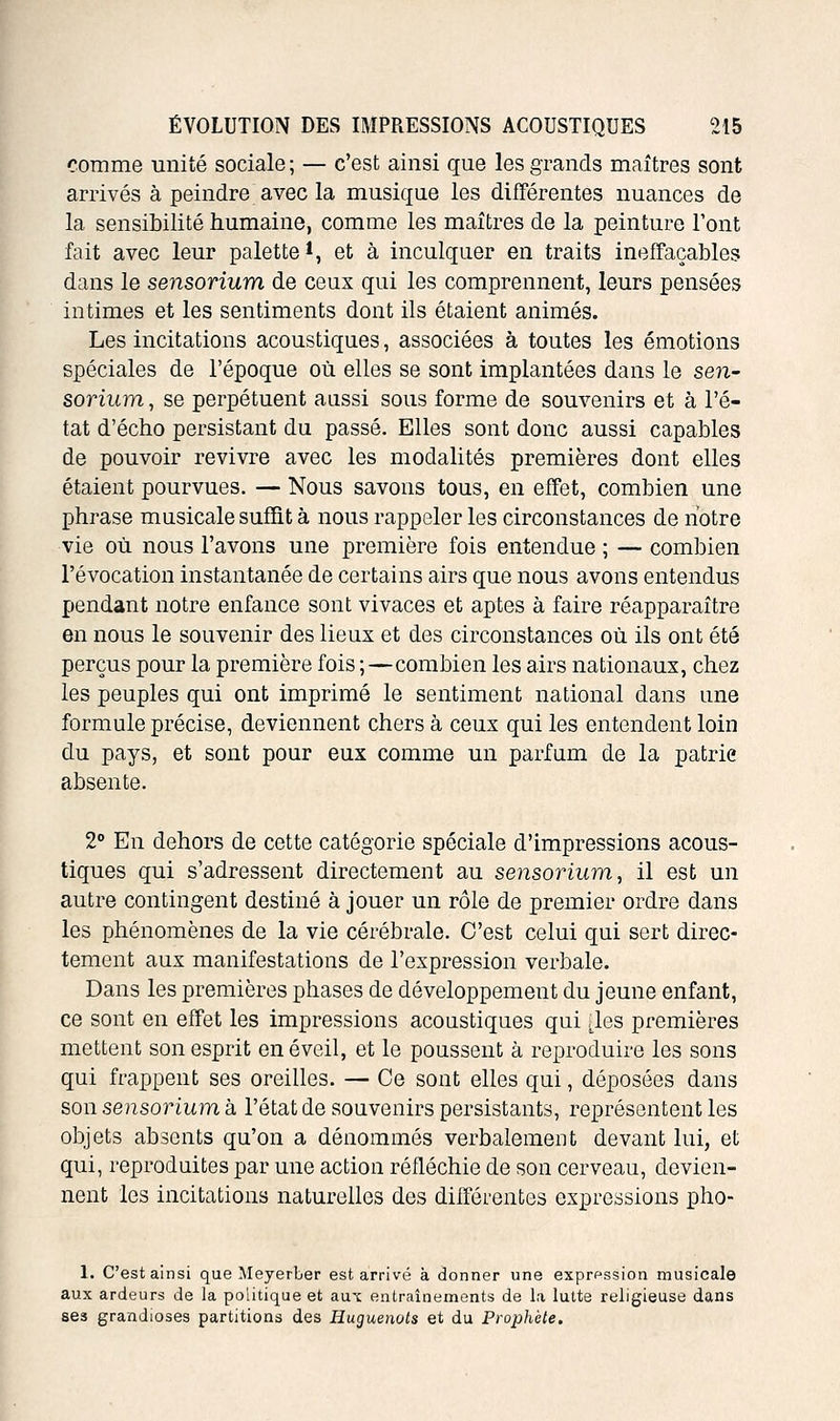 comme miité sociale; — c'est ainsi que les grands maîtres sont arrivés à peindre avec la musique les difFérentes nuances de la sensibilité humaine, comme les maîtres de la peinture l'ont fait avec leur palette*, et à inculquer en traits ineffaçables dans le sensorium de ceux qui les comprennent, leurs pensées intimes et les sentiments dont ils étaient animés. Les incitations acoustiques, associées à toutes les émotions spéciales de l'époque où elles se sont implantées dans le sen- sorium , se perpétuent aussi sous forme de souvenirs et à l'é- tat d'écho persistant du passé. Elles sont donc aussi capables de pouvoir revivre avec les modalités premières dont elles étaient pourvues. — Nous savons tous, en effet, combien une phrase musicale suffit à nous rappeler les circonstances de notre vie où nous l'avons une première fois entendue ; — combien l'évocation instantanée de certains airs que nous avons entendus pendant notre enfance sont vivaces et aptes à faire réapparaître en nous le souvenir des lieux et des circonstances où ils ont été perçus pour la première fois ;—combien les airs nationaux, chez les peuples qui ont imprimé le sentiment national dans une formule précise, deviennent chers à ceux qui les entendent loin du pays, et sont pour eux comme un parfum de la patrie absente. 2° En dehors de cette catégorie spéciale d'impressions acous- tiques qui s'adressent directement au sensorium ^ il est un autre contingent destiné à jouer un rôle de premier ordre dans les phénomènes de la vie cérébrale. C'est celui qui sert direc- tement aux manifestations de l'expression verbale. Dans les premières phases de développement du jeune enfant, ce sont en effet les impressions acoustiques qui [les premières mettent son esprit en éveil, et le poussent à reproduire les sons qui frappent ses oreilles. — Ce sont elles qui, déposées dans son sensorium à l'état de souvenirs persistants, représentent les objets absents qu'on a dénommés verbalement devant lui, et qui, reproduites par une action réfléchie de son cerveau, devien- nent les incitations naturelles des difFérentes expressions pho- 1. C'est ainsi que MeyerLer est arrivé à donner une exprf^ssion musicale aux ardeurs de la politique et aux entraînements de la lutte religieuse dans ses grandioses partitions des Huguenots et du Prophète.