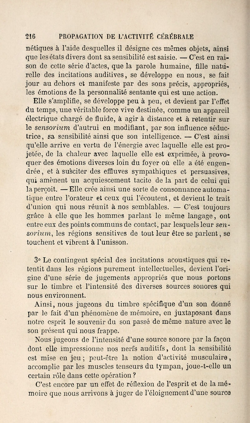 nétiques à l'aide desquelles il désigne ces mêmes objets, ainsi que les états divers dont sa sensibilité est saisie. — C'est en rai- son de cette série d'actes, que la parole humaine, fille natu- relle des incitations auditives, se développe en nous, se fait jour au dehors et manifeste par des sons précis, appropriés, les émotions de la personnalité sentante qui est une action. Elle s'amplifie, se développe peu à peu, et devient par l'effet du temps, une véritable force vive destinée, comme un appareil électrique chargé de fluide, à agir à distance et à retentir sur le sensorium d'autrui en modifiant, par son influence séduc- trice, sa sensibilité ainsi que son intelligence. —C'est ainsi qu'elle arrive en vertu de l'énergie avec laquelle elle est pro- jetée, de la chaleur avec laquelle elle est exprimée, à provo- quer des émotions diverses loin du foyer où elle a été engen- drée , et à susciter des efîluves sympathiques et persuasives, qui amènent un acquiescement tacite de la part de celui qui la perçoit. —Elle crée ainsi une sorte de consonnance automa- tique entre l'orateur et ceux qui l'écoutent, et devient le trait d'union qui nous réunit à nos semblables. — C'est toujours grâce à elle que les hommes parlant le môme langage, ont entre eux des points communs de contact, par lesquels leur sen- sorium, les régions sensitives de tout leur être se parlent, se touchent et vibrent à l'unisson. 3 Le contingent spécial des incitations acoustiques qui re- tentit dans les régions purement intellectuelles, devient l'ori- gine d'une série de jugements appropriés que nous portons sur le timbre et l'intensité des diverses sources sonores qui nous environnent. Ainsi, nous jugeons du timbre spécifique d'un son donné par le fait d'un phénomène de mémoire, en juxtaposant dans notre esprit le souvenir du son passé de même nature avec le son présent qui nous frappe. Nous jugeons de l'intensité d'une source sonore par la façon dont elle impressionne nos nerfs auditifs, dont la sensibilité est mise en jeu ; peut-être la notion d'activité musculaire, accomplie par les muscles tenseurs du tympan, joue-t-elle un certain rôle dans cette opération ? C'est encore par un eff'et de réflexion de l'esprit et de la mé' moire que nous arrivons à juger de l'éloigncment d'une source