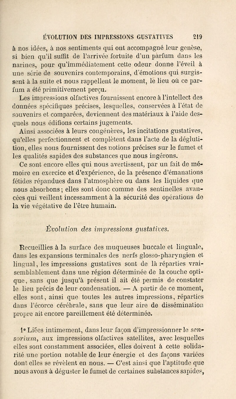 à nos idées, à nos sentiments qui ont accompagné leur genèse, si bien qu'il suffit de l'arrivée fortuite d'un parfum dans les narines, pour qu'immédiatement cette odeur donne l'éveil à une série de souvenirs contemporains, d'émotions qui surgis- sent à la suite et nous rappellent le moment, le lieu où ce par- fum a été primitivement perçu. Les impressions olfactives fournissent encore à l'intellect des données spécifiques précises, lesquelles, conservées à l'état de souvenirs et comparées, deviennent des matériaux à l'aide des- quels nous édifions certains jugements. Ainsi associées à leurs congénères, les incitations gustatives, qu'elles perfectionnent et complètent dans l'acte de la dégluti- tion, elles nous fournissent des notions précises sur le fumet et les qualités sapides des substances que nous iDgérons. Ce sont encore elles qui nous avertissent, par un fait de mé- moire en exercice et d'expérience, de la présence d'émanations fétides répandues dans l'atmosphère ou dans les liquides que nous absorbons; elles sont donc comme des sentinelles avan- cées qui veillent incessamment à la sécurité des opérations do la vie végétative de l'être humain. Évolution des impressions gustatives. Recueillies à la surface des muqueuses buccale et linguale, dans les expansions terminales des nerfs glosso-pharyngien et lingual, les impressions gustatives sont de là réparties vrai- semblablement dans une région déterminée de la couche opti- que , sans que jusqu'à présent il ait été permis de constater le lieu précis de leur condensation, — A partir de ce moment, elles sont, ainsi que toutes les autres impressions, réparties dans l'écorce cérébrale, sans que leur aire de dissémination propre ait encore pareillement été déterminée. 1» Liées intimement, dans leur façon d'impressionner le seu' sorium, aux impressions olfactives satellites, avec lesquelles elles sont constamment associées, elles doivent à cette solida- rité une portion notable de leur énergie et des façons variées dont elles se révèlent en nous. — C'est ainsi que l'aptitude que nous avons à déguster le fumet de certaines substances sapides,