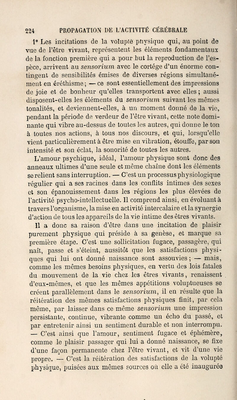 1 Les incitations de la volupié pnysique qui, au point de vue de l'être vivant, représentent les éléments fondamentaux de la fonction première qui a pour but la reproduction de l'es- pèce, arrivent au sensorium avec le cortège d'un énorme con- tingent de sensibilités émises de diverses régions simultané- ment en éréthisme ; — ce sont essentiellement des impressions de joie et de bonheur qu'elles transportent avec elles ; aussi disposent-elles les éléments du sensorium suivant les mêmes tonalités, et deviennent-elles, à un moment donné de la vie, pendant la période de verdeur de l'être vivant, cette note domi- nante qui vibre au-dessus de toutes les autres, qui donne le ton à toutes nos actions, à tous nos discours, et qui, lorsqu'elle vient particulièrement à être mise en vibration, étouffe, par son intensité et son éclat, la sonorité de toutes les autres. L'amour psychique, idéal, l'amour physique sont donc des anneaux ultimes d'une seule et même chaîne dont les éléments se relient sans interruption. — C'est un processus physiologique régulier qui a ses racines dans les conflits intimes des sexes et son épanouissement dans les régions les plus élevées de l'activité psycho-intellectuelle. Il comprend ainsi, en évoluant à travers l'organisme, la mise en activité intercalaire et la synergie d'action de tous les appareils de la vie intime des êtres vivants. Il a donc sa raison d'être dans une incitation de plaisir purement physique qui préside à sa genèse, et marque sa première étape. C'est une sollicitation fugace, passagère, qui naît, passe et s'éteint, aussitôt que les satisfactions physi- ques qui lui ont donné naissance sont assouvies ; — mais, comme les mêmes besoins physiques, en vertu des lois fatales du mouvement de la vie chez les êtres vivants, renaissent d'eux-mêmes, et que les mêmes appétitions voluptueuses se créent parallèlement dans le sensorium, il en résulte que la réitération des mômes satisfactions physiques finit, par cela même, par laisser dans ce même sensorium une impression persistante, continue, vibrante comme un écho du passé, et par entretenir ainsi un sentiment durable et non interrompu. — C'est ainsi que l'amour, sentiment fugace et éphémère, comme le plaisir passager qui lui a donné naissance, se fixe d'une façon permanente chez l'être vivant, et vit d'une vie propre. — C'est la réitération des satisfactions de la volupté physique, puisées aux mômes sources où elle a été inaugurée