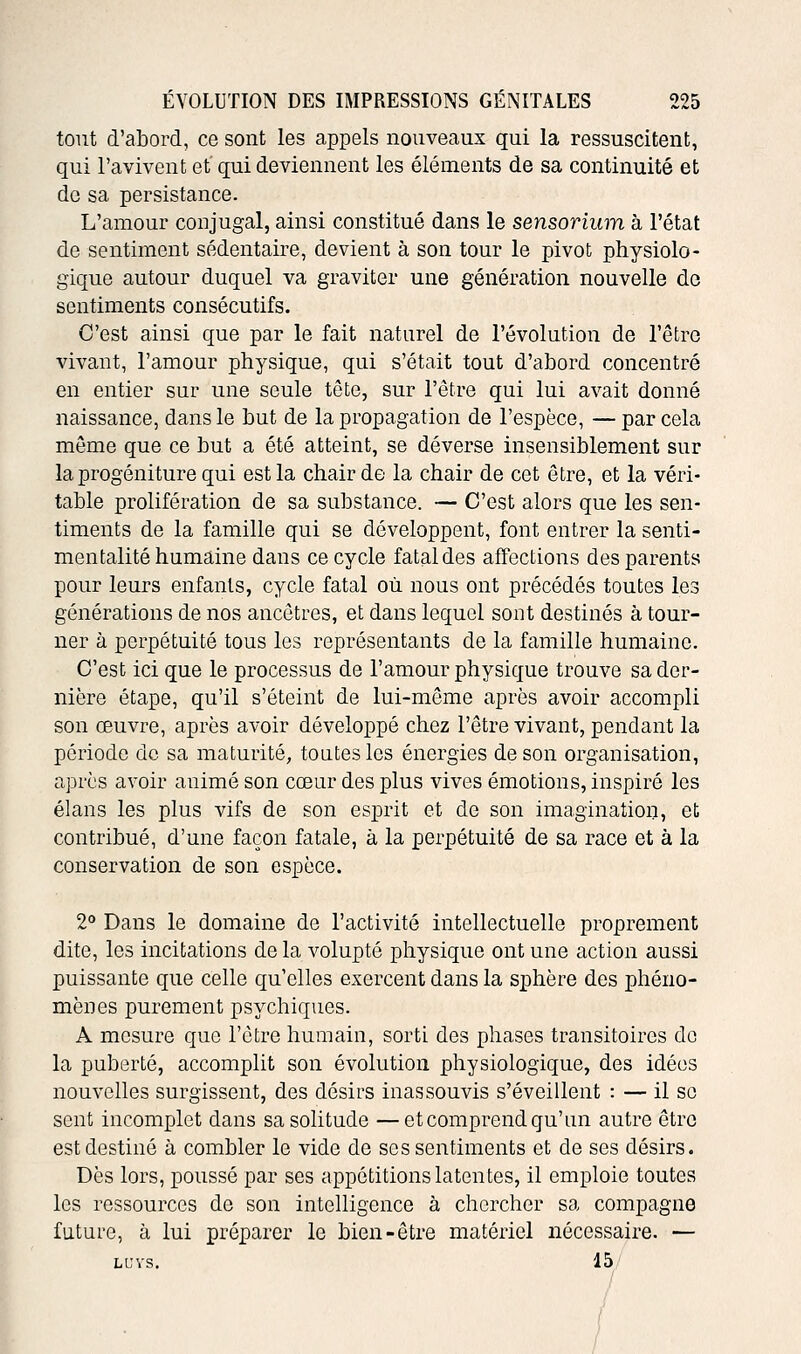 tout d'abord, ce sont les appels nouveaux qui la ressuscitent, qui l'avivent et qui deviennent les éléments de sa continuité et de sa persistance. L'amour conjugal, ainsi constitué dans le sensorium à l'état de sentiment sédentaire, devient à son tour le pivot physiolo- gique autour duquel va graviter une génération nouvelle de sentiments consécutifs. C'est ainsi que par le fait naturel de l'évolution de l'être vivant, l'amour physique, qui s'était tout d'abord concentré en entier sur une seule tête, sur l'être qui lui avait donné naissance, dans le but de la propagation de l'espèce, —par cela même que ce but a été atteint, se déverse insensiblement sur la progéniture qui est la chair de la chair de cet être, et la véri- table prolifération de sa substance. — C'est alors que les sen- timents de la famille qui se développent, font entrer la senti- mentalité humaine dans ce cycle fatal des affections des parents pour leurs enfants, cycle fatal où nous ont précédés toutes les générations de nos ancêtres, et dans lequel sont destinés à tour- ner à perpétuité tous les représentants de la famille humaine. C'est ici que le processus de l'amour physique trouve sa der- nière étape, qu'il s'éteint de lui-même après avoir accompli son œuvre, après avoir développé chez l'être vivant, pendant la période de sa maturité, toutes les énergies de son organisation, après avoir animé son cœur des plus vives émotions, inspiré les élans les plus vifs de son esprit et de son imagination, et contribué, d'une façon fatale, à la perpétuité de sa race et à la conservation de son espèce. 2° Dans le domaine de l'activité intellectuelle proprement dite, les incitations de la volupté physique ont une action aussi puissante que celle qu'elles exercent dans la sphère des phéno- mènes purement psychiques. A mesure que l'être humain, sorti des phases transitoires de la puberté, accomplit son évolution physiologique, des idées nouvelles surgissent, des désirs inassouvis s'éveillent : — il se sent incomplet dans sa solitude —et comprend qu'un autre être est destiné à combler le vide de ses sentiments et de ses désirs. Dès lors, poussé par ses appétitions latentes, il emploie toutes les ressources de son intelligence à chercher sa compagne future, à lui préparer le bien-être matériel nécessaire. — ll;vs. 15. /