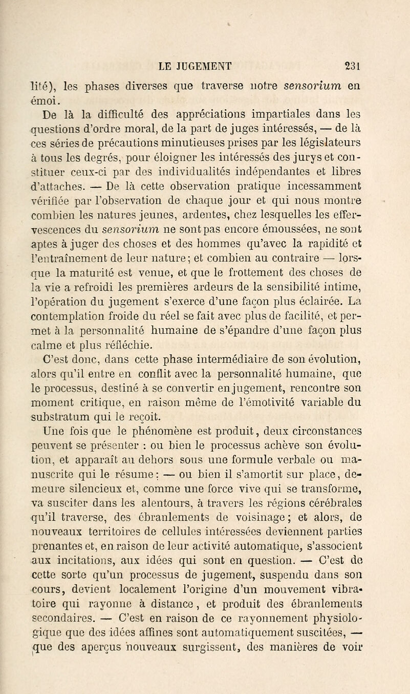 lité), les phases diverses que traverse notre sensorîum en émoi. De là la difficulté des appréciations impartiales dans les questions d'ordre moral, de la part de juges intéressés, — de là ces séries de précautions minutieuses prises par les législateurs à tous les degrés, pour éloigner les intéressés des jurys et con- stituer ceux-ci par des individualités indépendantes et libres d'attaches. — De là cette observation pratique incessamment vérifiée par l'observation de chaque jour et qui nous montre combien les natures jeunes, ardentes, chez lesquelles les effer- vescences du sensorium ne sont pas encore émoussées, ne sont aptes à juger des choses et des hommes qu'avec la rapidité et l'entraînement de leur nature; et combien au contraire — lors- que la maturité est venue, et que le frottement des choses de la vie a refroidi les premières ardeurs de la sensibilité intime, l'opération du jugement s'exerce d'une façon plus éclairée. La contemplation froide du réel se fait avec plus de facilité, et per- met à la personnalité humaine de s'épandre d'une façon plus calme et plus réfléchie. C'est donc, dans cette phase intermédiaire de son évolution, alors qu'il entre en conflit avec la personnalité humaine, que le processus, destiné à se convertir en jugement, rencontre son moment critique, en raison même de l'émotivité variable du substratum qui le reçoit. Une fois que le phénomène est produit, deux circonstances peuvent se présenter : ou bien le processus achève son évolu- tion, et apparaît au dehors sous une formule verbale ou ma- nuscrite qui le résume ; — ou bien il s'amortit sur place, de- meure silencieux et, comme une force vive qui se transforme, va susciter dans les alentours, à travers les régions cérébrales qu'il traverse, des ébranlements de voisinage ; et alors, de nouveaux territoires de cellules intéressées deviennent parties prenantes et, en raison de leur activité automatique, s'associent aux incitations, aux idées qui sont en question. — C'est do cette sorte qu'un processus de jugement, suspendu dans son cours, devient localement l'origine d'un mouvement vibra» toire qui rayonne à distance, et produit des ébranlements secondaires. — C'est en raison de ce rayonnement physiolo- gique que des idées affines sont automatiquement suscitées, — que des aperçus nouveaux surgissent, des manières de voir