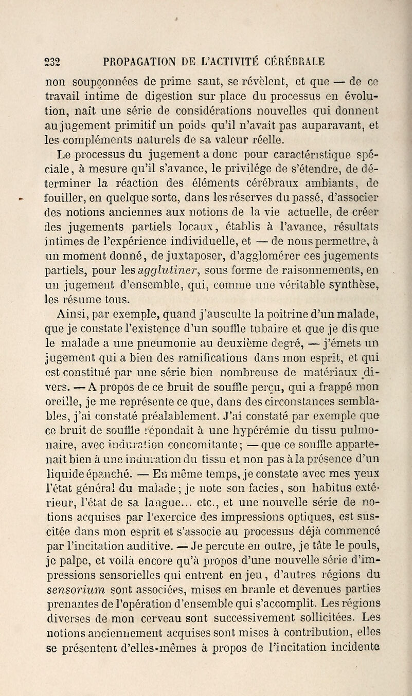 non soupçonnées de prime saut, se révèlent, et que — de ce travail intime de digestion sur place du processus en évolu- tion, naît une série de considérations nouvelles qui donnent au jugement primitif un poids qu'il n'avait pas auparavant, et les compléments naturels de sa valeur réelle. Le processus du jugement a donc pour caractéristique spé- ciale , à mesure qu'il s'avance, le privilège de s'étendre, de dé- terminer la réaction des éléments cérébraux ambiants, do fouiller, en quelque sorte, dans les réserves dupasse, d'associer des notions anciennes aux notions de la vie actuelle, de créer des jugements partiels locaux, établis à l'avance, résultats intimes de l'expérience individuelle, et — de nous permettre, à un moment donné, de juxtaposer, d'agglomérer ces jugements partiels, pour les agglutiner, sous forme de raisonnements, en un jugement d'ensemble, qui, comme une véritable synthèse, les résume tous. Ainsi, par exemple, quand j'ausculte la poitrine d'un malade, que je constate l'existence d'un souffle tubaire et que je dis que le malade a une pneumonie au deuxième degré, — j'émets un jugement qui a bien des ramifications dans mon esprit, et qui est constitué par une série bien nombreuse de matériaux ^di- vers. — A propos de ce bruit de souffle perçu, qui a frappé mon oreille, je me représente ce que, dans des circonstances sembla- bles, j'ai constaté préalablement. J'ai constaté par exemple que ce bruit de souffle icpondait à une hypérémie du tissu pulmo- naire, avec induration concomitante; —que ce souffle apparte- nait bien à une iuduration du tissu et non pas à la présence d'un liquide épanché. — En même temps, je constate avec mes yeux l'état général du malade; je note son faciès, son habitus exté- rieur, l'état de sa langue... etc., et une nouvelle série de no- tions acquises par l'exercice des impressions optiques, est sus- citée dans mon esprit et s'associe au processus déjà commencé par l'incitation auditive. — Je percute en outre, je tâte le pouls, je palpe, et voilà encore qu'à propos d'une nouvelle série d'im- pressions sensorielles qui entrent enjeu, d'autres régions du sensorium sont associék^s, mises en branle et devenues parties prenantes de l'opération d'ensemble qui s'accomplit. Les régions diverses de mon cerveau sont successivement sollicitées. Les notions anciennement acquises sont mises à contribution, elles se présentent d'elles-mêmes à propos de l'incitation incidente