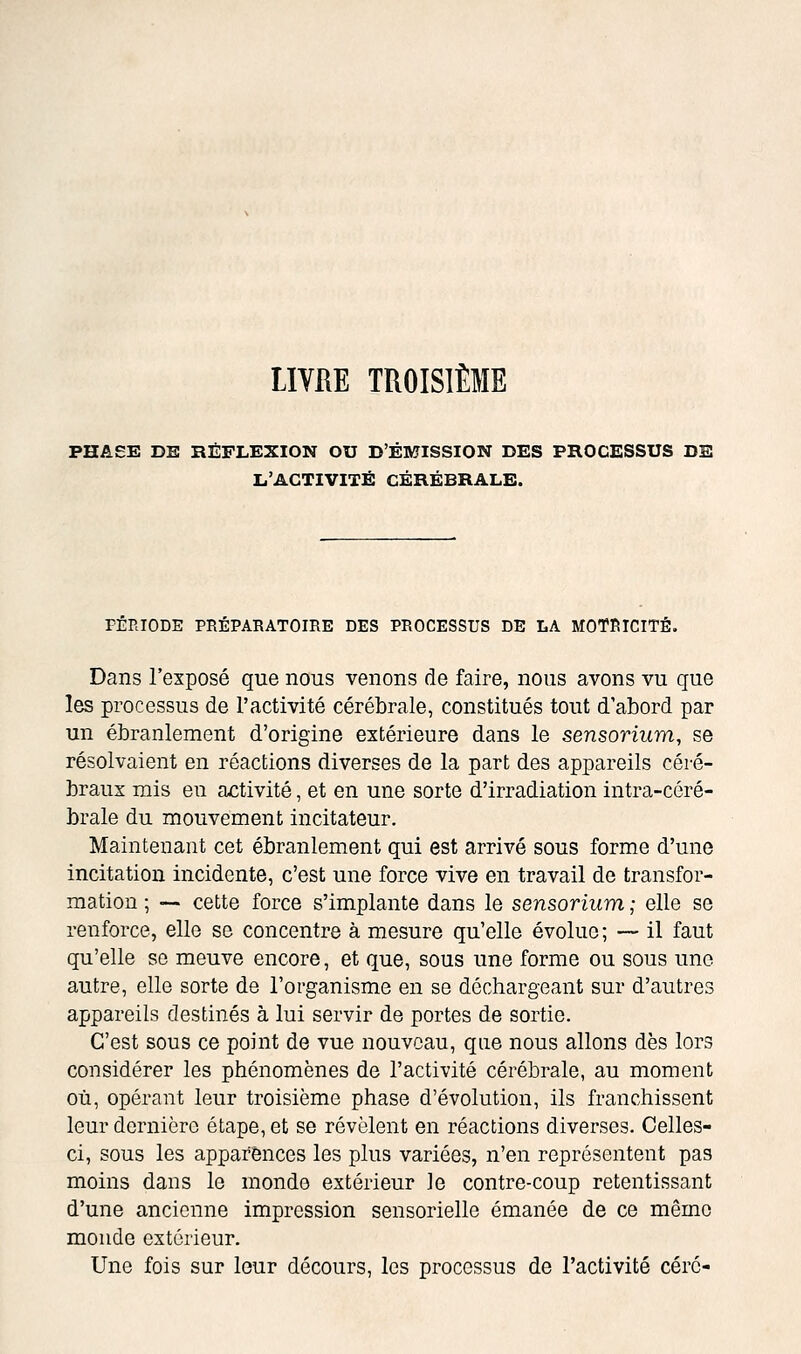 LIVRE TROISIÈME PHASE DK RÉFLEXION OU D'ÉMISSION DES PROCESSUS DE L'ACTIVITÉ CÉRÉBRALE. PÉRIODE PRÉPARATOIRE DES PROCESSUS DE LA MOTRICITÉ. Dans l'exposé que nous venons de faire, nous avons vu que les processus de l'activité cérébrale, constitués tout d'abord par un ébranlement d'origine extérieure dans le sensorium, se résolvaient en réactions diverses de la part des appareils céré- braux mis en activité, et en une sorte d'irradiation intra-céré- brale du mouvement incitateur. Maintenant cet ébranlement qui est arrivé sous forme d'une incitation incidente, c'est une force vive en travail de transfor- mation ; •— cette force s'implante dans le sensorium ; elle se renforce, elle se concentre à mesure qu'elle évolue; — il faut qu'elle se meuve encore, et que, sous une forme ou sous une autre, elle sorte de l'organisme en se déchargeant sur d'autres appareils destinés à lui servir de portes de sortie. C'est sous ce point de vue nouveau, que nous allons dès lors considérer les phénomènes de l'activité cérébrale, au moment où, opérant leur troisième phase d'évolution, ils franchissent leur dernière étape, et se révèlent en réactions diverses. Celles- ci, sous les apparences les plus variées, n'en représentent pas moins dans le monde extérieur le contre-coup retentissant d'une ancienne impression sensorielle émanée de ce même monde extérieur. Une fois sur leur décours, les processus de l'activité céré-