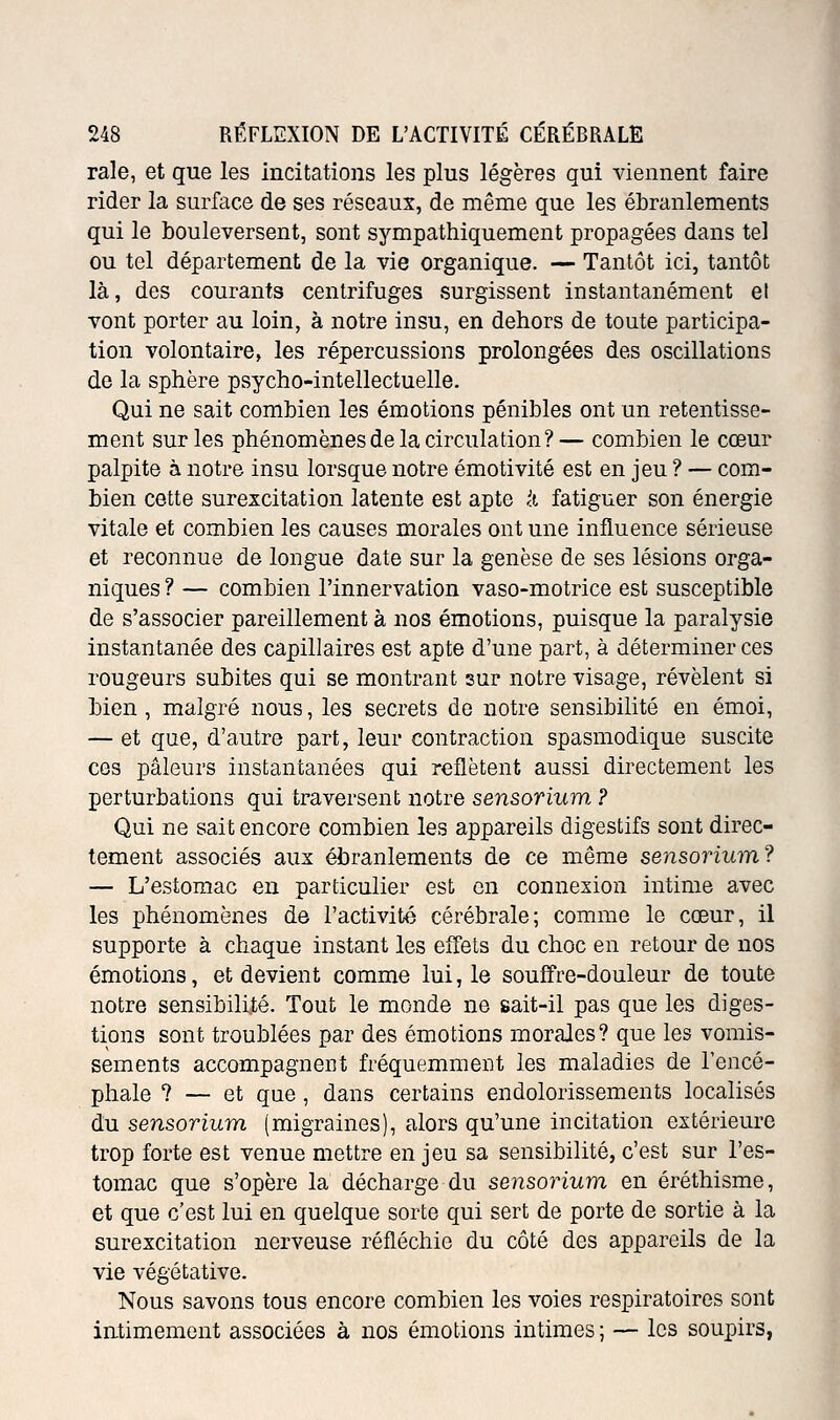 raie, et que les Incitations les plus légères qui viennent faire rider la surface de ses réseaux, de même que les ébranlements qui le bouleversent, sont sympathiquement propagées dans tel ou tel département de la vie organique. — Tantôt ici, tantôt là, des courants centrifuges surgissent instantanément et vont porter au loin, à notre insu, en dehors de toute participa- tion volontaire, les répercussions prolongées des oscillations de la sphère psycho-intellectuelle. Qui ne sait combien les émotions pénibles ont un retentisse- ment sur les phénomènes de la circulation?— combien le cœur palpite à notre insu lorsque notre émotivité est en jeu ? — com- bien cette surexcitation latente est apte k fatiguer son énergie vitale et combien les causes morales ont une influence sérieuse et reconnue de longue date sur la genèse de ses lésions orga- niques ? — combien l'innervation vaso-motrice est susceptible de s'associer pareillement à nos émotions, puisque la paralysie instantanée des capillaires est apte d'une part, à déterminer ces rougeurs subites qui se montrant sur notre visage, révèlent si bien, malgré nous, les secrets de notre sensibilité en émoi, — et que, d'autre part, leur contraction spasmodique suscite ces pâleurs instantanées qui reflètent aussi directement les perturbations qui traversent notre sensorium ? Qui ne sait encore combien les appareils digestifs sont direc- tement associés aux ébranlements de ce même sensorium? — L'estomac en particulier est en connexion intime avec les phénomènes de l'activité cérébrale; comme le cœur, il supporte à chaque instant les efTels du choc en retour de nos émotions, et devient comme lui, le souffre-douleur de toute notre sensibilité. Tout le monde ne sait-il pas que les diges- tions sont troublées par des émotions moraJes? que les vomis- sements accompagnent fréquemment les maladies de l'encé- phale ? — et que, dans certains endolorissements localisés du sensorium (migraines), alors qu'une incitation extérieure trop forte est venue mettre en jeu sa sensibilité, c'est sur l'es- tomac que s'opère la décharge du sensorium en éréthisme, et que c'est lui en quelque sorte qui sert de porte de sortie à la surexcitation nerveuse réfléchie du côté des appareils de la vie végétative. Nous savons tous encore combien les voies respiratoires sont intimement associées à nos émotions intimes; — les soupirs,