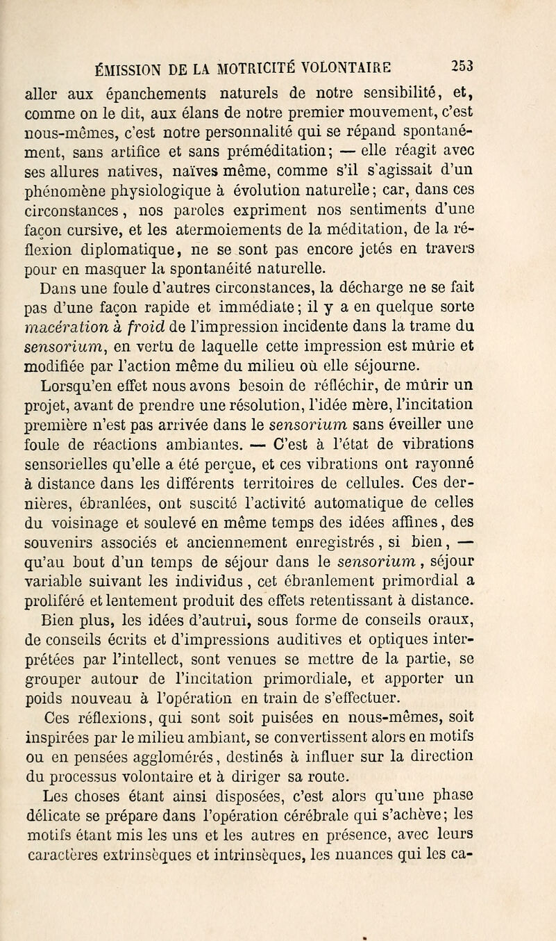 aller aux épanchements naturels de notre sensibilité, et, comme on le dit, aux élans de notre premier mouvement, c'est nous-mêmes, c'est notre personnalité qui se répand spontané- ment, sans artifice et sans préméditation ; -— elle réagit avec ses allures natives, naïves même, comme s'il s'agissait d'un phénomène physiologique à évolution naturelle ; car, dans ces circonstances, nos paroles expriment nos sentiments d'une façon cursive, et les atermoiements de la méditation, de la ré- flexion diplomatique, ne se sont pas encore jetés en travers pour en masquer la spontanéité naturelle. Dans une foule d'autres circonstances, la décharge ne se fait pas d'une façon rapide et immédiate ; il y a en quelque sorte macération à froid de l'impression incidente dans la trame du sensorium, en vertu de laquelle cette impression est mûrie et modifiée par l'action même du milieu où elle séjourne. Lorsqu'on effet nous avons besoin de réfléchir, de mûrir un projet, avant de prendre une résolution, l'idée mère, l'incitation première n'est pas arrivée dans le sensoiHum sans éveiller une foule de réactions ambiantes. — C'est à l'état de vibrations sensorielles qu'elle a été perçue, et ces vibrations ont rayonné à distance dans les différents territoires de cellules. Ces der- nières, ébranlées, ont suscité l'activité automatique de celles du voisinage et soulevé en même temps des idées affines, des souvenirs associés et anciennement enregistrés, si bien, — qu'au bout d'un temps de séjour dans le sensorium, séjour variable suivant les individus , cet ébranlement primordial a proliféré et lentement produit des effets retentissant à distance. Bien plus, les idées d'autrui, sous forme de conseils oraux, de conseils écrits et d'impressions auditives et optiques inter- prétées par l'intellect, sont venues se mettre de la partie, se grouper autour de l'incitation primordiale, et apporter un poids nouveau à l'opération en train de s'effectuer. Ces réflexions, qui sont soit puisées en nous-mêmes, soit inspirées par le milieu ambiant, se convertissent alors en motifs ou en pensées agglomérés, destinés à influer sur la direction du processus volontaire et à diriger sa route. Les choses étant ainsi disposées, c'est alors qu'une phase délicate se prépare dans l'opération cérébrale qui s'achève; les motifs étant mis les uns et les autres en présence, avec leurs caractères extrinsèques et intrinsèques, les nuances qui les ca-