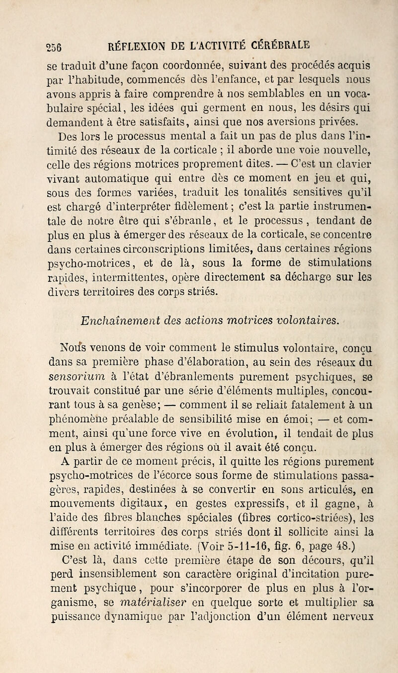 se traduit d'une façon coordonnée, suivant des procédés acquis par l'habitude, commencés dès l'enfance, et par lesquels nous avons appris à faire comprendre à nos semblables en un voca- bulaire spécial, les idées qui germent en nous, les désirs qui demandent à être satisfaits, ainsi que nos aversions privées. Des lors le processus mental a fait un pas de plus dans l'in- timité des réseaux de la corticale ; il aborde une voie nouvelle, celle des régions motrices proprement dites. — C'est un cla^der vivant automatique qui entre dès ce moment en jeu et qui, sous des formes variées, traduit les tonalités sensitives qu'il est chargé d'interpréter âdèlement ; c'est la partie instrumen- tale de notre être qui s'ébranle, et le processus , tendant de plus en plus à émerger des réseaux de la corticale, se concentre dans certaines circonscriptions limitées, dans certaines régions psycho-motrices, et de là, sous la forme de stimulations rapides, intermittentes, opère directement sa décharge sur les divers territoires des corps striés. Enchaînement des actions motrices volontaires. Noifs venons de voir comment le stimulus volontaire, conçu dans sa première phase d'élaboration, au sein des réseaux du sensorium à l'état d'ébranlements purement psychiques, se trouvait constitué par une série d'éléments multiples, concou- rant tous à sa genèse ; — comment il se reliait fatalement à un phénomène préalable de sensibilité mise en émoi; — et com- ment, ainsi qu'une force vive en évolution, il tendait de plus en plus à émerger des régions où il avait été conçu. A partir de ce moment précis, il quitte les régions purement psycho-motrices de l'écorce sous forme de stimulations passa- gères, rapides, destinées à se convertir en sons articulés, en mouvements digitaux, en gestes expressifs, et il gagne, à l'aide des fibres blanches spéciales (fibres cortico-striécs), les différents territoires des corps striés dont il sollicite ainsi la mise en activité immédiate. (Voir 5-11-16, fig. 6, page 48.) C'est là, dans cette première étape de son décours, qu'il perd insensiblement son caractère original d'incitation pure- ment psychique, pour s'incorporer de plus en plus à l'or- ganisme, se matérialiser en quelque sorte et multiplier sa puissance dynamique par l'adjonction d'un élément nerveux