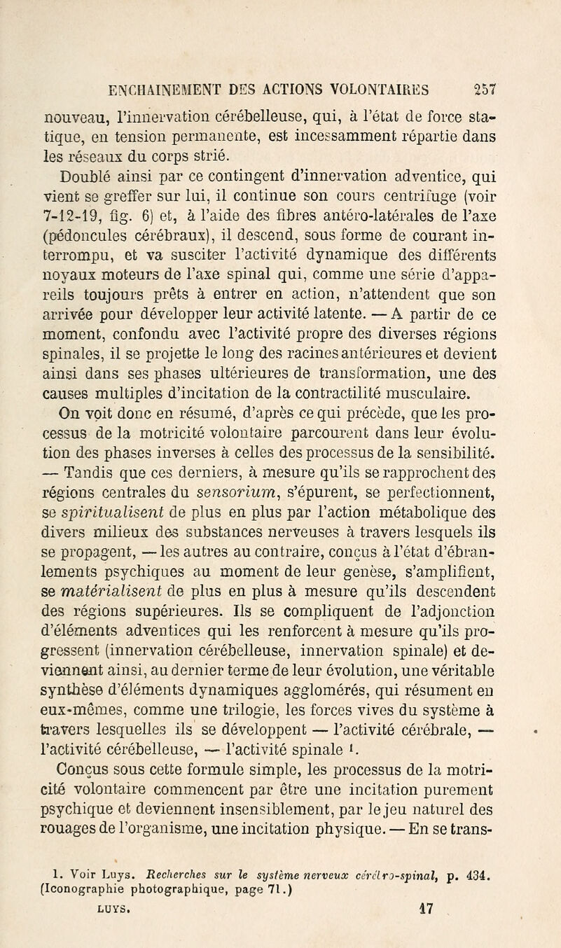 nouveau, l'innervation cérébelleuse, qui, à l'état de force sta- tique, en tension permanente, est incessamment répartie dans les réseaux du corps strié. Doublé ainsi par ce contingent d'innervation adventice, qui vient se greffer sur lui, il continue son cours centrifuge (voir 7-12-19, fig. 6) et, à l'aide des fibres antéro-latérales de l'axe (pédoncules cérébraux), il descend, sous forme de courant in- terrompu, et va susciter l'activité dynamique des différents noyaux moteurs de l'axe spinal qui, comme une série d'appa- reils toujours prêts à entrer en action, n'attendent que son arrivée pour développer leur activité latente. — A partir de ce moment, confondu avec l'activité propre des diverses régions spinales, il se projette le long des racines antérieures et devient ainsi dans ses phases ultérieures de transformation, une des causes multiples d'incitation de la contractilité musculaire. On voit donc en résumé, d'après ce qui précède, que les pro- cessus de la motricité volontaire parcourent dans leur évolu- tion des phases inverses à celles des processus de la sensibilité. — Tandis que ces derniers, à mesure qu'ils se rapprochent des régions centrales du sensorium, s'épurent, se perfectionnent, se spiritualisent de plus en plus par l'action métabolique des divers milieux des substances nerveuses à travers lesquels ils se propagent, —les autres au contraire, conçus à l'état d'ébran- lements psychiques au moment de leur genèse, s'amplifient, se mcitérialisent de plus en plus à mesure qu'ils descendent des régions supérieures. Ils se compliquent de l'adjonction d'éléments adventices qui les renforcent à mesure qu'ils pro- gressent (innervation cérébelleuse, innervation spinale) et de- viennent ainsi, au dernier terme de leur évolution, une véritable synthèse d'éléments dynamiques agglomérés, qui résument eu eux-mêmes, comme une trilogie, les forces vives du système à ti'avers lesquelles ils se développent — l'activité cérébrale, — l'activité cérébelleuse, — l'activité spinale '. Conçus sous cette formule simple, les processus de la motri- cité volontaire commencent par être une incitation purement psychique et deviennent insensiblement, par le jeu naturel des rouages de l'organisme, une incitation physique. — En se trans- 1. Voir Luys. Recherches sur le système nerveux cérciro-spinal, p. 434. (Iconographie photographique, page 71.) LUYS. 17