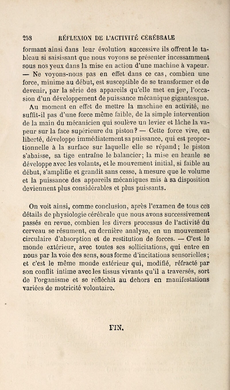 formant ainsi dans leur évolution successive ils offrent le ta- bleau si saisissant que nous voyons se présenter incessamment sous nos yeux dans la mise en action d'une machine à vapeur. — Ne voyons-nous pas en effet dans ce cas, combien une force, minime au début, est susceptible de se transformer et de devenir, par la série des appareils qu'elle met en jeii, l'occa- sion d'un développement de puissance mécanique gigantesque. Au moment on effet de mettre la machine en activité, ne suffit-il pas d'une force môme faible, de la simple intervention de la main du mécanicien qui soulève un levier et lâche la va- peur sur la face supérieure du piston ? — Cette force vive, en liberté, développe immédiatement sa puissance, qui est propor- tionnelle à la surface sur laquelle elle se répand ; le piston s'abaisse, sa tige entraîne le balancier; la mise en branle se développe avec les volants, et le mouvement initial, si faible au début, s'amplifie et grandit sans cesse, à mesure que le volume et la puissance des appareils mécaniques mis à sa disposition deviennent plus considérables et plus puissants. On voit ainsi, comme conclusion, après l'examen de tous ces détails de physiologie cérébrale que nous avons successivement passés en revue, combien les divers processus de l'activité du cerveau se résument, en dernière analyse, en un mouvement circulaire d'absorption et de restitution de forces. — C'est le monde extérieur, avec toutes ses sollicitations, qui entre en nous par la voie des sens, sous forme d'incitations sensorielles ; et c'est le même monde extérieur qui, modifié, réfracté par son conflit intime avec les tissus vivants qu'il a traversés, sort de l'organisme et se réfléchit au dehors en manifestations variées de motricité volontaire. riN.