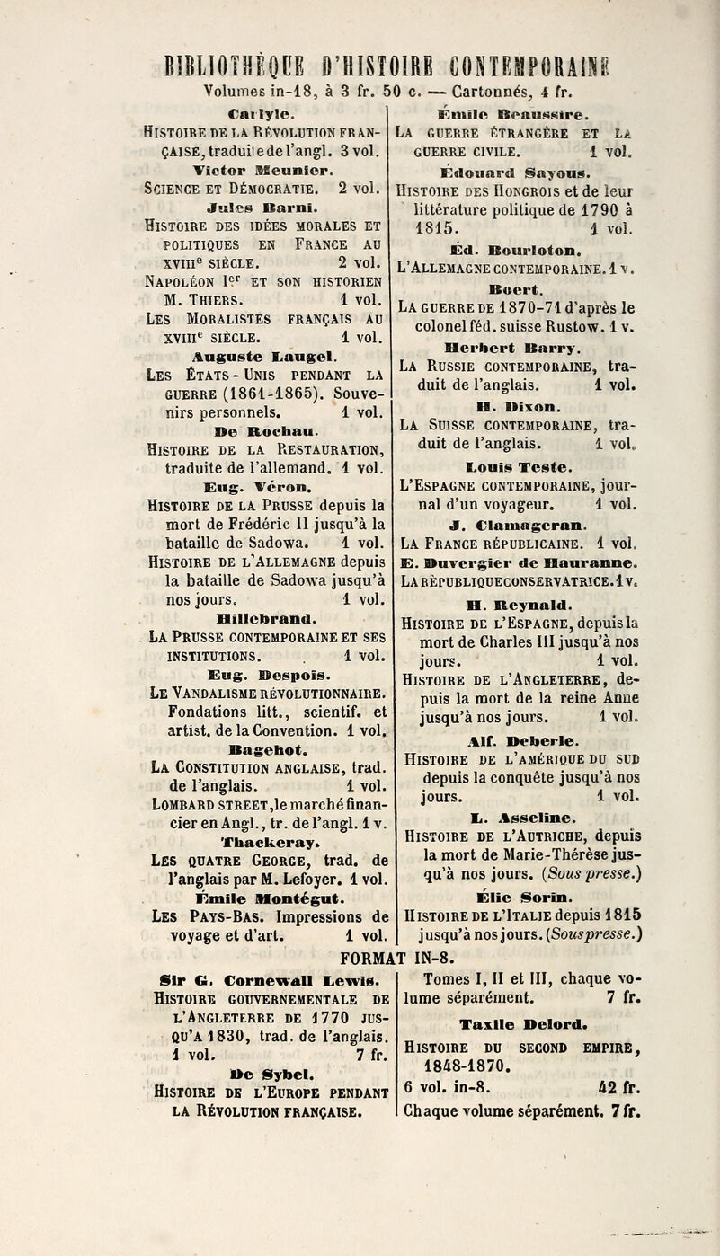 BIBLIOTHÈOCE D'UISÎOIRE CONTFJPORAISH Volumes in-18, à 3 fr Cnilyle. Histoire de la Révolution fran- çaise,traduiiederangl. 3 vol. Victor Meunier. Science et Démocratie. 2 vol. Jules Barni. Histoire des idées morales et politiques en france au XVIII'' SIÈCLE. 2 vol. Napoléon I*^'' et son historien M. Thiers. 1 vol. Les Moralistes français au XV!!!*^ siècle. 1 vol. Auguste liaugel. Les États - Unis pendant la GUERRE (1861-1865). Souve- nirs personnels. 1 vol. ne Rocbau. Histoire de la Restauration, traduite de l'allemand. 1 vol. Eug. Vcron. Histoire de la Prusse depuis la mort de Frédéric II jusqu'à la bataille de Sadowa. 1 vol. Histoire de l'Allemagne depuis la bataille de Sadowa jusqu'à nos jours. 1 vol. Biliebrand. La Prusse contemporaine et ses institutions. 1 vol. Eug. nespois. Le Vandalisme révolutionnaire. Fondations litt., scientif. et artist. de la Convention. 1 vol. Bagehot. La Constitution anglaise, trad. de l'anglais. i vol. Lombard STREET,le marchéfinan- cier en Angl., tr. de l'angl. 1 v. Tiiackeray. Les quatre George, trad. de l'anglais par M. Lefoyer. 1vol. Emile niontégut. Les Pays-Bas. Impressions de voyage et d'art. 1 vol. 50 c. — Cartonnés, 4 fr. Emile Beaussire. La guerre étrangère et la guerre civile. 1 vol. Edouard fSayous. Histoire des Hongrois et de leur littérature politique de 1790 à 1816. 1 vol. Éd. Bourloton. L'Allemagne contemporaine. 1 v. Boert. La GUERRE DE 1870-71 d'après le colonel féd. suisse Rustow. 1 v. Berbert Barry. La Russie contemporaine, tra- duit de l'anglais. 1 vol. B. Dixon. La Suisse contemporaine, tra- duit de l'anglais. 1 voL Louis Teste. L'Espagne contemporaine, Jour- nal d'un voyageur. 1 vol. J. Clamageran. La France républicaine. 1 vol, E. Duvcrgier de Bauranne. LABEPUBLIQUECONSERVATRICE.lv. B. Keynald. Histoire de l'Espagne, depuisla mort de Charles III jusqu'à nos jours. 1 vol. Histoire de l'Angleterre, de- puis la mort de la reine Anne jusqu'à nos jours. 1 vol. Alf. Deberle. Histoire de l'amérique du sud depuis la conquête jusqu'à nos jours. 1 vol. li. .tsseline. Histoire de l'Autriche, depuis la mort de Marie-Thérèse jus- qu'à nos jours. {Sous presse.) Élie Sorin. Histoire DE l'Italie depuis 1815 jusqu'à nos jours. [Souspresse.) FORMAT IN-8. Sir G. Cornewall liewis. HiSTOiRiî gouvernementale de l'Angleterre de 1770 jus- qu'à 1830, trad. de l'anglais. 1 vol. 7 fr. »e Sybel. Histoire de l'Europe pendant Tomes I, II et III, lume séparément. chaque vo- 7 fr. Taxlle Delord. Histoire du second eupire, 1848-1870. 6 vol. in-8. 42 fr.