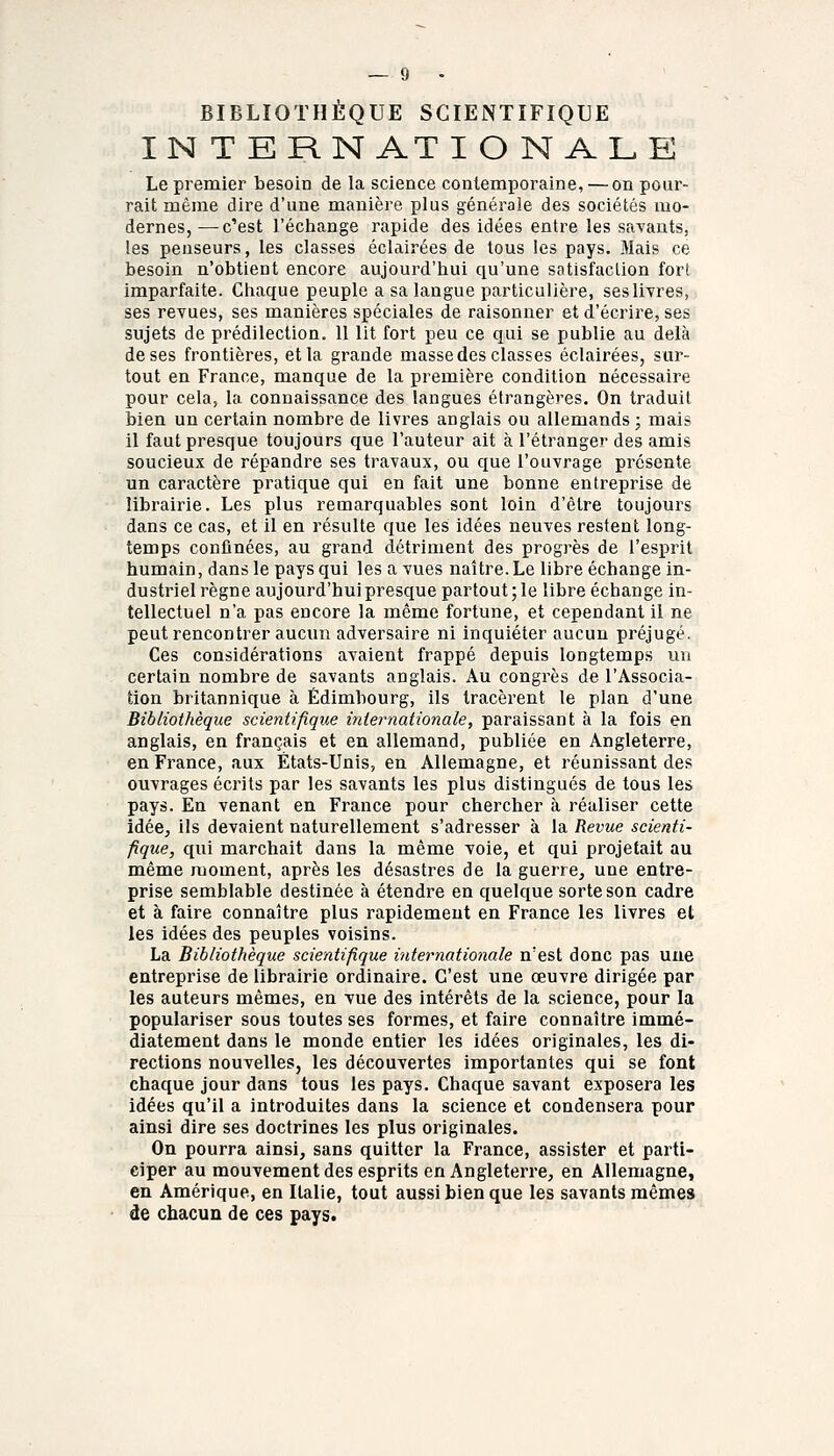 BIBLIOTHÈQUE SCIENTIFIQUE IN T ERN ATI O N ALE Le premier besoin de la science contemporaine, — on pour- rait même dire d'une manière plus générale des sociétés mo- dernes,— c'est l'échange rapide des idées entre les savants, les penseurs, les classes éclairées de tous les pays. Mais ce besoin n'obtient encore aujourd'hui qu'une sotisfaclion fort imparfaite. Chaque peuple a sa langue particulière, sesllyres, ses revues, ses manières spéciales de raisonner et d'écrire, ses sujets de prédilection. 11 lit fort peu ce qui se publie au delà de ses frontières, et la grande masse des classes éclairées, sur- tout en France, manque de la première condition nécessaire pour cela, la connaissance des langues étrangères. On traduit bien un certain nombre de livres anglais ou allemands ; mais il faut presque toujours que l'auteur ait à l'étranger des amis soucieux de répandre ses travaux, ou que l'ouvrage présente un caractère pratique qui en fait une bonne entreprise de librairie. Les plus remarquables sont loin d'être toujours dans ce cas, et il en résulte que les idées neuves restent long- temps confinées, au grand détriment des progrès de l'esprit humain, dans le pays qui les a vues naître. Le libre échange in- dustriel règne aujourd'hui presque partout ; le libre échange in- tellectuel n'a pas encore la même fortune, et cependant il ne peut rencontrer aucun adversaire ni inquiéter aucun préjugé. Ces considérations avaient frappé depuis longtemps un certain nombre de savants anglais. Au congrès de l'Associa- tion britannique à Edimbourg, ils tracèrent le plan d'une Bibliothèque scientifique internationale, paraissant à la fois en anglais, en français et en allemand, publiée en Angleterre, en France, aux États-Unis, en Allemagne, et réunissant des ouvrages écrits par les savants les plus distingués de tous les pays. En venant en France pour chercher à réaliser cette idée^ ils devaient naturellement s'adresser à la Revue scienti- fique, qui marchait dans la même voie, et qui projetait au même moment, après les désastres de la guerre, une entre- prise semblable destinée à étendre en quelque sorte son cadre et à faire connaître plus rapidement en France les livres et les idées des peuples voisins. La Bibliothèque scientifique internationale n'est donc pas une entreprise de librairie ordinaire. C'est une œuvre dirigée par les auteurs mêmes, en vue des intérêts de la science, pour la populariser sous toutes ses formes, et faire connaître immé- diatement dans le monde entier les idées originales, les di- rections nouvelles, les découvertes importantes qui se font chaque jour dans tous les pays. Chaque savant exposera les idées qu'il a introduites dans la science et condensera pour ainsi dire ses doctrines les plus originales. On pourra ainsi, sans quitter la France, assister et parti- ciper au mouvement des esprits en Angleterre, en Allemagne, en Amérique, en Italie, tout aussi bien que les savants mêmes de chacun de ces pays»