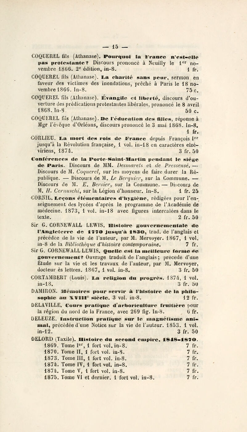 COQUEREL fils (Athanase). Pourquoi la France n'est-elle pas protestante? Discours prononcé à Neuilly le 1'^'^ no- vembre 1866. 2^ édition, in-8. 1 fr. COQUEREL fils (Atlianase). l,a charité sans peur, sermon en faveur des victimes des inondations, prêché à Paris le 18 no- vembre 1866. In-8. 75 c. COQUEREL fils (Atlianase). Évangile et liiterté, discours d'ou- verture des prédications protestantes libérales, prononcé le 8 avril 1868. In-8, 50 c. €OQUEREL fils (Athanase). Oe Tcducation «les filles, réponse à Mgr l'évêque d'Orléans, discours prononcé le 3 mai 1868. In-8. 1 fr. €ORLI£U. I^a mort des rois de France depuis François I^ jusqu'à la Révolution française^ 1 vol. in-18 en caractères elzé- viriens, 187/i. 3 fr. 50 Conférences de la Porte-Saint-niartin pendant le siège de Paris. Discours de MM. Desmarets et de Pressensé. — Discours de M. Coquerel, sur les moyens de faire durer la Ré- publique. — Discours de M. Le Berquier^ sur la Commune. — Discours de M. E, Bersier, sur la Commune. — Discours de M. H. Cernuschi, sur la Légion d'honneur. In-8. 1 fr. 25 CORKIL. Leçons éléiuentaires d'hygiène, rédigées pour l'en- seignement des lycées d'après le programme de l'Académie de médecine. 1873, 1 vol. in-18 avec figures intercalées dans le texte. 2 fr. 50 Sir G. CORNEWALL LEWIS. IBistoirc gouvernementale de l'Angleterre de 19SO jusqu'à tS30, trad. de l'anglais et précédée de la vie de l'auteur, par M. Mervoyer. 1867, 1 vol. in-8 de la Bibliothèque d'histoire conlemporaine. 7 fr. Sir G. CORNEWALL LEWLS, truelle est la meilleure forme ««o gouvernement? Ouvrage traduit de l'anglais ; précédé d'une Étude sur la vie et les travaux de l'auteur, par M. Mervoyer, docteur es lettres. 1867, 1 vol. in-8. 3 fr. 50 CORTAMBERT (Louis). i.a religion du progrès. 187/i, 1 vol. in-18. 3 fr. 50 DAMIRON. Alémolres pour servir à, l'histoire de la philo- sophie au XVlll^ siècle. 3 vol. in-8. 12 fr. DELAVILLE. Cours pratique d'arboriculture fruitière pour la région du nord de la France, avec 269 fig. In-8. 6 fr. OELEUZE. Instruction pratique sur le luagnétisnsc ani- mal, précédée d'une Notice sur la vie de l'auteur. 1853. 1 vol. in-12. 3 fr. 50 DELORD (Taxile). Histoire du second empire. 184S-1S90. 1869. Tome F--, 1 fort vol. in-8. 7 fr. 1870. Tome II, 1 fort vol. in-8. 7 fr. 1873. Tome III, 1 fort vol. in-8. 7 fr. 1874. Tome IV, 1 fort vol. in-8. 7 fr. 187/1. Tome V, 1 fort vol. in-8. 7 fr. 1875. Tome VI et dernier. 1 fort vol. in-8. 7 fr.