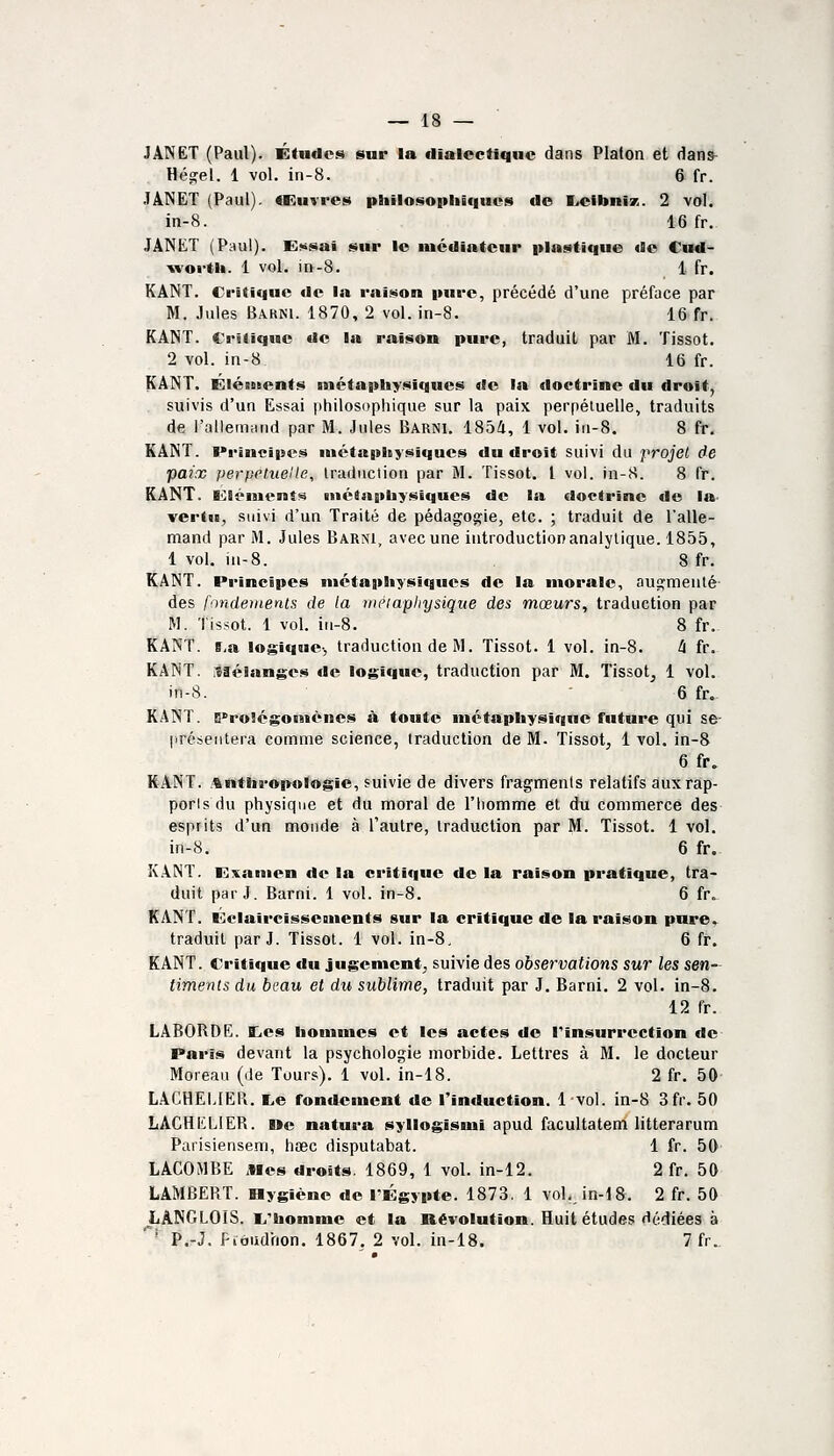 JANET (Paul). Études sur la dialectique dans Platon et dans^ Hegel. 1 vol. in-8. 6 fr. JÂNËT (Paul). «Kuvres philosopliâques de E.eibniK. 2 vol. in-8. 16 fr. JÂNtT (P:^ul). E)»isai sur le nicdiatcur plastique de Cnd- lîvoi-tb. 1 vol. in-8. 1 fr. KANT. Critique de la raison pure, précédé d'une préface par M. Jules Bakki. 1870, 2 vol. in-8. 16 fr. KANT. Critique de la raison pure, traduit par M. Tissot. 2 vol. in-8 16 fr. KANT. Eléments métaphysiques de la doctrine du droit, suivis d'un Essai philosophique sur la paix perpétuelle, traduits de l'allemHtid par M. Jules Barni. 1854, 1 vol. iu-8. 8 fr. KANT. I»rincipes métaphysiques du droit suivi du projet de paix perpeluelle, traduction par M. Tissot. l vol. in-8. 8 fr. KANT. Ei^léiuenSs métaphysiques de la doctrine de la vertu, suivi d'un Traité de pédagogie, etc. ; traduit de l'alle- mand par M. Jules Barni, avecune introductionanalytique. 1855, 1 vol. ni-8. 8 fr. KANT. Principes ntctaphysiqucs de la morale, auj^menté des fondenienls de la iiiéiapliysique des mœurs, traduction par M. Tissot. 1 vol. in-8. 8 fr. KANT. fi,a logique-, traduction de M. Tissot. 1 vol. in-8. 4 fr. KANT. isaéianges de logique, traduction par M. Tissot, 1 vol. in-8. - 6 fr. KANT. D^rolégoinènes à toute métaphysique future qui se- |iréseiitera comme science, traduction de M. Tissot, 1 vol. in-8 6 fr. KANT. .anthropologie, suivie de divers fragments relatifs auxrap- porisdu physique et du moral de l'homme et du commerce des esprits d'un monde à l'autre, traduction par M. Tissot. 1 vol. in-8. 6 fr. K.\NT. Kxamen de la critique de la raison pratique, tra- duit parJ. Barni. 1 vol. in-8. 6 fr. KANT. ■'::claircisseuients sur la critique de la raison pare^ traduit par J. Tissot. 1 vol. in-8, 6 ff. KANT. Critique du jugement, suivie des observations sur les sen- timents du bi'au et du sublime, traduit par J. Barni. 2 vol. in-8. 12 fr. LA60RDE. EiCS honnnes et les actes de l'insurrection de F'arîs devant la psychologie morbide. Lettres à M. le docteur Moreau (de Tours). 1 vol. in-18. 2 fr. 50 L.ACHELIEPi. I.e fondement de l'induction. 1 vol. in-8 3fr. 50 LACHKLIER. »e natura syllogissui apud facultatem litterarum Parisiensem, hœc disputabat. 1 fr. 50 LACOMBE Mes droits. 1869, 1 vol. in-12. 2 fr. 50 LAMBERT. Bygiéne de TÉgypte. 1873, 1 vol. in-18. 2 fr. 50 LÂNGLOIS. L'homme et la Révolution. Huit études dédiées à ' P.-J. Fidiidhon. 1867. 2 vol. in-18. 7fr..