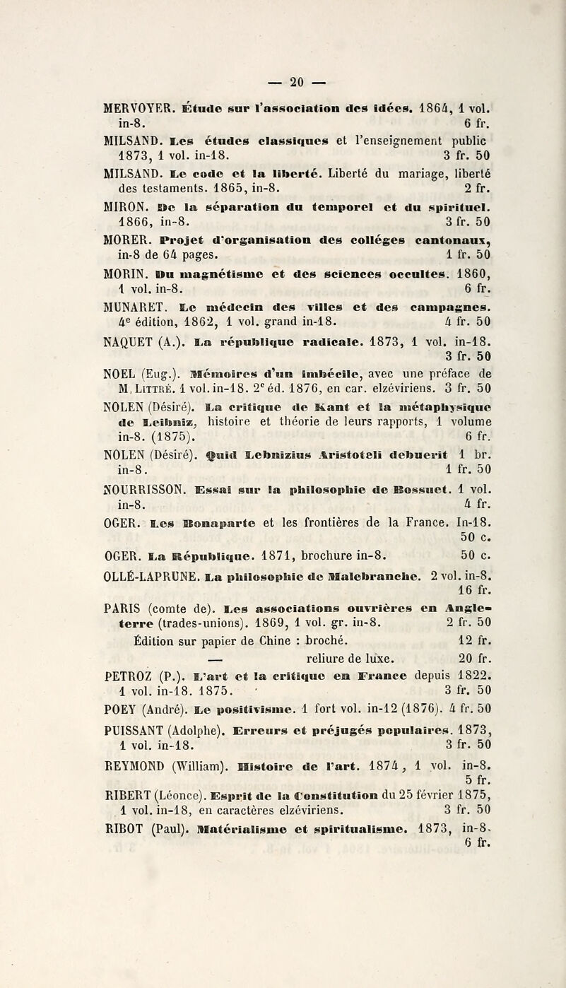 MERVOYER. Étude sur l'association des idées. 1864, 1 vol. in-8. 6 fr. MILSAND. I,cs études classiques et l'enseignement public 1873, 1 vol. in-18. 3 fr. 50 MILSAND. tiC code et la liberté. Liberté du mariage, liberté des testaments. 1865, in-8. 2 fr. MIRON. Eïe la séparation du temporel et du spirituel. 1866, in-8. 3 fr. 50 MORER. Projet d*organisation des collèges cantonaux, in-8 de 64 pages. 1 fr. 50 MORIN. Du luagnétisuie et des sciences occultes. 1860, 1 vol. in-8. 6 fr. MUNARëT. liC médecin des villes et des campagnes. 4e édition, 1862, 1 vol, grand in-18. 4 fr. 50 NAQUET (A.). I.a république radicale. 1873, 1 vol. in-18. 3 fr. 50 NOËL (Eug.). Mémoires d^m imbécile, avec une préface de M.LiTTRÉ. 1vol. in-18. 2 éd. 1876, en car. elzéviriens. 3 fr. 50 NOLEN (Désiré). I^a critique de K.ant et la métaphysique de E.eibni2ij histoire et théorie de leurs rapports, 1 volume in-8. (1875). 6 fr. NOLEN (Désiré). Quid liebnîzius Aristoteli debuerit 1 br. in-8. 1 fr. 50 NOURRISSON. Essai sur la philosophie de Bossuet. 1 vol. in-8. 4 fr. OGER. I.es Bonaparte et les frontières de la France. In-18. 50 c. OGER. lia République. 1871, brochure in-8. 50 c. OLLÉ-LAPRUNE. liU philosophie de Malebranche. 2 vol. in-8. 16 fr. PARIS (comte de). E.es associations ouvrières en Angle» terre (trades-unions). 1869, 1 vol. gr. in-8. 2 fr. 50 Édition sur papier de Chine : iroché. 12 fr. — reliure de luxe. 20 fr. PETROZ (P.). I.'art et la critiiiue en France depuis 1822. 1 vol. in-18. 1875. 3 fr. 50 POEY (André). ï.e positivisme. 1 fort vol. in-12 (1876). 4 fr. 50 PUISSANT (Adolphe). Erreurs et préjugés populaires. 1873, 1 vol. in-18. 3 fr. 50 REYMOND (William). Histoire de l'art. 1874, 1 vol. in-8. 5fr. RIBERT (Léonce). Esprit de la Constitution du 25 février 1875, 1 vol. in-18, en caractères elzéviriens. 3 fr. 50 RIBOT (Paul), matérialisme et spiritualisme. 1873, in-8. 6 fr.