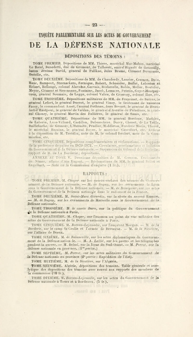 ENQUÊTE PARLEMENTAIRE SUR LES ACTES DU GOUVERNEMENT DE LA DÉFENSE NATIONALE DÉPOSITIONS DES TÉMOINS : TOME PREMIER. Dépositions de MM. Tliiers, mai-éoluil Map-Mahon, maréclia! Le Bœuf, Benedetti, duc de Gramont, de Talliouêt, amirul Ritçanlt de Genoiiilly, baron Jérôme David, général de Paliliao, Jides Brame, Clément Duvernois, Dréolle, etc. TOME DEUXIÈME. Dépositions de MM. de Chandordy, Laurier, Cresson, Dj-éo, Ranc, Rampoiit, Steenackers, Fernique, Robert, Schneider, Bii/fet, Lebreton et Hébert, Bel'angé, colonel Alavoiine, Gervais, liéchereile, Robin, Muller, Boutefoy, Meyer, Clément et Sinionneau, Fontaine, Jaenli, Lemaire, Petetin, Giiyot-Montpay- rouXj général Soumain, de Legge, colonel Vabre, de Crisenoy, colonel Ibos. etc. TOME TROISIÈME. Dépositions militaires de MM. de Freycinet, de Serres, le général Lefort, le général Ducrot, le général Vinoy, le lieutenant de vaisseau Farcy, le commandant Ainet, l'amiral Potliuaii, .Jean Brnnet-, le séiiéral de Beaii- fort-d'Hautpoiil, le ifénéral de Valdan, le général d'Anrelle de Paladiues, le géné- ral Chanzy, le général Martin des Pallières, le général de Sonis, etc. TOME QUATRIÈME. Dépositions de MM. le général Bordone, Mathieu, de Laliorie, r.iice-Villiard, Castillon, Debiisschère. Darcy, Chenet, de La Taille, Baillehache, de Grancey, L'Hermite, Pradier, Middleton, Fréiléric Moriu, Thovot, le maréchal Bazaine, le général Boyer, le maréclial Canrobert, etc. Annexe i la déposition de M. Testéhn, note de M, le colonel Denfert, note de la Com- - mission, etc. TOME CINQUIÈME. Dépositions complémentaires e.t réclamations. — Rnpports de la préfecture de police en '1S70-1871. — Circulaires^ proclamations et bnllelins dn Gouveincmcnt di* la Défense nationale.— Suspension du tribunal de la iiocheUp; rapport de M. de La Borderie ; dépositions. ANN'EXE AU TOME V. Deuxième dé|.osition de M. Cresson. Événements de A'imes, affaire d'Ain Yagout. — Réclamations de MM. le général Jiellot et Engelhart. —Noté de la Commission d'enquête (1 fr.). RAPPORTS : TOME PREMIER. M. Chaper sur les procès-verbaux des séance? du Onuvcr- uemeut de la Déleuse nationale. — M. de Sugny, sur le!^ événements de Lytm sous le Gouvernement di- la Défense nationale. — M. de Rességuiev. sur les actes du Gouvernement de la Défense nationijle dans le sud-onest de la France. TOME DEUXIÈME. M. Saint-Marc Girardin, sur la chute du second Emipiue. — M. de Sugny, sur les événemer.ts de Marseille sous le Gonvernement de la Défense nationale. TOME TROISIÈME. M. le comte Dam, sur la politique du Gouvernement ^e la Défense nationale à ParL«. TOME QUATRIÈME. M. Chaper, sur l'examen au point de vue militaiie des actes du Gouvernement de la Défense nationale à Paris. TOME CINQUIÈME. M. Boreaii-Lajanadie, sur l'emprunt Morgan. ^ M de la Borderie, snv le camp de Conlie et l'armée de Bretagne. — M. de la Si-colicre, sur l'affaire de Dreux. TOME SIXIÈME. M. de Rainneville, sur les actes diplomatiques du Gouverne- ment de la Défense nation le. — M. A. Lallié, sur les postes et les télégrnphes pendant la i^uerre.— M. Delsol, sur la ligne du Sud-Ouest. — M. Perrot. sur la défense nationale en province, (i j)artie.) TOME SEPTIÈME. M. Perrot, sur les actes militaires du Gouvernement de ia Défense nationale en province Ci,partie : Expédition de l'Est). TOME HUITIÈME. M. de la Sicotière, sur l'Algérie. TOME NEUVIÈME. Algérie, dépositions des témoins. Table générale et ana- lytique des dépositions des témoins avec renvoi aux rapports des membres de la commission (10 l'r.). TO.ME DIXIÈME. M. Doreau-Lnjonadie, sur les actes du Gouvernement do la Défense nationale à Tours et à Bordeaux. (5 fr.).