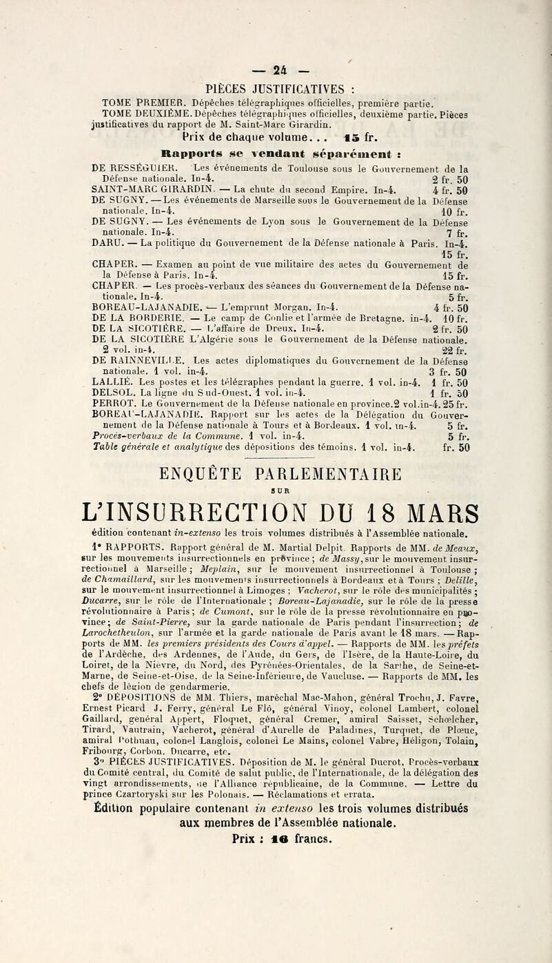 PIÈCES JUSTIFICATIVES : TOME PREMIER. Dépêches télégraphiques officielles, première partie. TOME DEUXIÈME. Dépêches télégraphi'jnes olficielles, deuxième partie. Pièces justificatives du rapport de M. Saint-Marc Girardin. Prix de chaque volume. .. 15 fr. Rapports se vendant séparément : DE RESSÉiiUlEK. Les événements de Toulouse sous le Gouvernement de la Défense nationale. Id-4. 2 fr. 50 SAINT-MARC GIRARDIN. — La chute du second Empire. In-i. i (v. 50 DE SUGNY.—Les événements de Marseille sous le Gouvernement de la Défense nationale. In-4. 10 fr. DE SUGNY. — Les événements de Lyon sons le Gouvernement de la Défense nationale. In-4. 7 fr. DARU. — La politique du Gouvernement de la Défense nationale à Paris. In-4. 15 fr. CHAPER. — Examen au point de vue militaire des actes du Gouvernement de la Défense à Paris. In-4. 15 fr. CHAPER. — [.es procès-verbaux des séances du Gouvernement de la Défense oa- tiouale. In-4. 5 fr. BOREAU-LAJANADIE. — L'emprunt Morgan. In-4. 4 fr. 50 DE LA BORDERIE. — Le camp de Conlie et l'armée de Bretagne, in-4. 10 fr. DE LA SICOTIÈRE. — L'affaire de Dreux. In-4. 2 fr. 50 DE LA SICOTIÈRE L'Algérie sous le Gouvernement de la Défense nationale. 2 vol. in-4. 22 fr. DE RAINNEVILI.E. Les actes diplomatiques du Gouvernement de la Défense nationale. 1 vol. in-4. 3 fr. 50 LALLIÉ. Les postes et les télégraphes pendant la guerre. 1 vol. in-4. 1 fr. 50 DELSOL. La ligne du Sud-Ouest. 1 voi. iri-4. 1 fr. 50 PERROT. Le Gouvernement de la Défense nationale en province.2 vol.in-4.25 fr. BORE-ir-LAIANADIK. Rap|iort sur les actes de la Délégation du Gouver- nement de la Défense nationale à Tours et à Bordeaux. 1 vol. in-4. 5 fr. Procès~verbaux de la Commune. 1 vol. in-4. 5 fi'. Table générale et analytique dus dépositions des témoins. 1 vol. in-4. fr. 50 ENQUÊTE PARLEMENTAIRE SUR L'INSURRECTION DU 18 MARS édition contenant in-extenso les trois volumes distribués à l'Assemblée nationale. 1* RAPPORTS. Rapport général de M. Martial Delpit Rapports de MM. de Meaux, sur les mouvements insurrectionnels en prSviiiee ; de iWassi/,sur le mouvement insur- rectionnel à Marseille ; Mejjlain, sur le mouvement insurrectionnel à Toulouse ; de Chamaillard, sur les mouvemems insurrectionnels à Bordeaux et à Tonrs ; Delille, sur le moTivement insurrectionnel à Limoges ; Vacherot, sur le rôle des municipalités ; Ducarre, sur le rôle de l'Internationale ; Boreau-Lajanadie, sur le l'Ole de la presse révolutionnaire à Paris; de Cutnont, snr le rôle de la presse révolutionnaire en p»3- vince; de Saint-Pierre, sur la garde nationale de Paris pendant l'insurrection; de Larochetheulon, sur l'armée et la garde nationale de Paris avant le 18 mars. —Rap- ports de MM. les premiers présidents des Cours d'appel. — Rapports de MM. \espréfets de l'Ardèche, des Ardennes, de l'Aude, du Geis, de l'Isère, de la Haute-Loire, du Loiret, de la Nièvre, dn Nord, des Pyrénées-Orientales, de la Sarihe, de Seine-et- Marne, de Seine-et-Oise, de la Seine-Inférieui e, de Yaucluse. — Rapports de MM. les chefs de léirion de gendarmerie. 2° DÉPOSITIONS de MM Thiers, maréchal Mac-Mahon, général Trochn, J. Favre, Ernest Picard J. Ferry, général Le Flô, général Vinoy, colonel Lambert, colonel Gaillard, général Appert, Floqnet, général Cremer, amiral Saisset, Schœlcher, Tiraid, Vautrain, Vacherot, général d'Aurelle de Paladines, Turqnet, de Plœuc^ amiral l'otliuau, colonel Langlois, colonel Le Mains, colonel Vabre, Héligon, Tolain, Friboiirg, Corbon. Oucarre, etr. 3 PIÈCL.S JUSTIFICATIVES. Déposition de M. le général Ducrot, Procès-verbaux du Comité central, du Comité de salut publie, de l'Internationale, de la délégation des vingt arrondissements, iie l'Alliance républicaine, de la Commune. — Lettre du prince Czartoryski snr les Polonais. — Réclamations et errata. Édition populaire contenant in extenso les trois volumes distribués aux membres de l'Assemblée nationale. Prix : le francs.