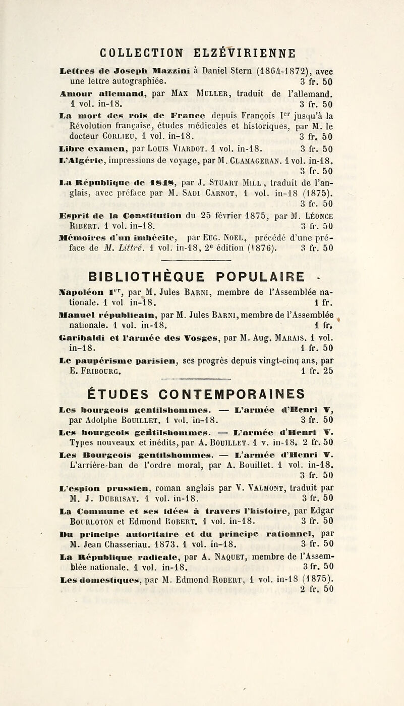 COLLECTION ELZÉVIRIENNE Lettees de Joseph Mazzini à Daniel Stern (1864-1872), avec une lettre autographiée. 3 fr. 50 Aiuour allemand, par Max Muller, traduit de l'allemand. 1 vol. in-18. 3 fr. 50 La mort des rois de France depuis François F' jusqu'à la Révolution française, études médicales et historiques, par M. le docteur Corlieu, 1 vol. in-18. 3 fr. 50 liibre examen, par Louis Viardot. 1 vol. in-18. 3 fr. 50 li'Algérîe, impressions de voyage, par M. Clamageran. 1vol. in-18. 3 fr. 50 La République de dl848, par J. Stuart Mill, traduit de l'an- glais, avec préface par M. Sadi Carnot, 1 vol. in-18 (1875). 3 fr. 50 Esprit «le la Constitution du 25 février 1875, par M. LÉONCE RiBERT. 1 vol. in-18. 3 fr. 50 jMénioires «l'un imbécile, par EuG. NoEL, précédé d'une pré- face de M. Littré. 1 vol. in-18, 2^ édition (1876). 3 fr. 50 BIBLIOTHEQUE POPULAIRE • IVapoléon l'^', par M. Jules Barni, membre de l'Assemblée na- tionale. 1 vol in-l8. 1 fr. Manuel républicain, par M. Jules Barni, membre de l'Assemblée nationale. 1 vol. in-18. 1 fr, Garibaldi et l'armée des Tosges, par M. Aug. Marais. 1 vol. in-18. 1 fr. 50 Le paupérisme parisien, ses progrès depuis vingt-cinq ans, par E. Fribourg. 1 fr. 25 ÉTUDES CONTEMPORAINES Les bourgeois gcntiisbommes. — L'armée d'Henri W, par Adolphe Bouillet. 1 vol. in-18. 3 fr. 50 Les bourgeois gentiisbommcs. — L'armée d'Henri T. Types nouveaux et inédits, par A. Douillet. 1 v. in-18. 2 fr. 50 Les Bourgeois gentilshommes. — L'armée d'Henri T. L'arrière-ban de l'ordre moral, par A. Bouillet. 1 vol. in-18. 3 fr. 50 L'espion prussien, roman anglais par V. Valmont, traduit par M. J. DuBRiSAY. 1 vol. in-18. 3 fr. 50 La Commune et ses idées à travers l'histoire, par Edgar Boiirloton et Edmond Robert. 1 vol. in-18. 3 fr. 50 Du principe autoritaire et du principe rationnel, par M. Jean Chasseriau. 1873. 1 vol. in-18. 3 fr. 50 La République radicale, par A. Naquet, membre de l'Assem- blée nationale. 1 vol. in-18. 3 fr. 50 Les domestiques, par M. Edmond Robert, 1 vol. in-18 (1875). 2 fr. 50