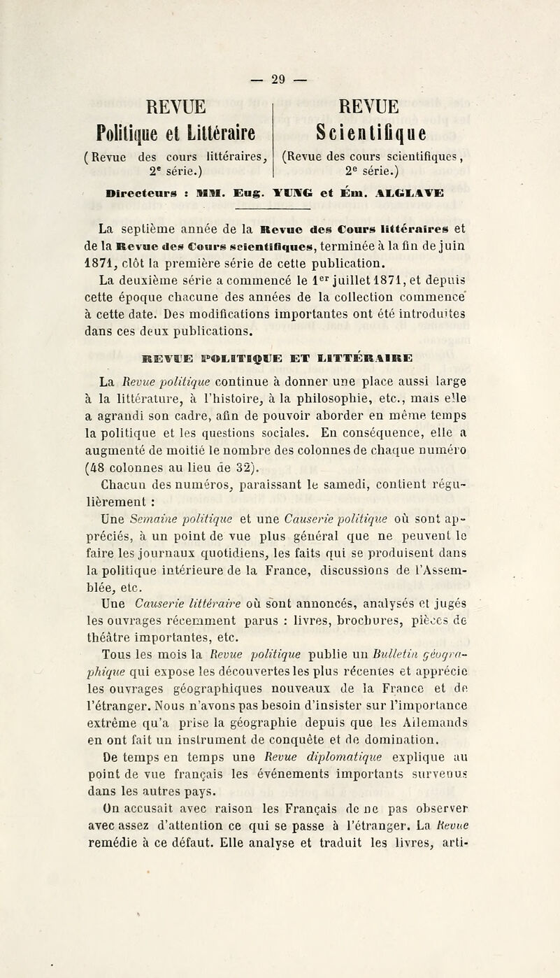 REVUE Politique el Lilléraire (Revue des cours littéraires, 2* série.) REVUE ScientiGque (Revue des cours scientifiques , 2^ série.) Directeurs : HIM. Eug. YUIVG et Eiu. AI.Cili.^YE: La septième année de la Revue des Cours littéraires et de la Revue des Cours scientifiques, terminée à la lin de juin 1871, clôt la première série de cette publication. La deuxième série a commencé le l juillet 1871, et depuis cette époque chacune des années de la collection commence' à cette date. Des modifications importantes ont été introduites dans ces deux publications. La Revue politique continue à donner une place aussi large à la littérature, à l'histoire, à la philosophie, etc., mais elle a agrandi son cadre, afin de pouvoir aborder en même, temps la politique et les questions sociales. En conséquence, elle a augmenté de moitié le nombre des colonnes de chaque numéro (48 colonnes au lieu de 32). Chacun des numéros, paraissant le samedi, contient régu- lièrement : Une Semaine politique et une Causerie politique où sont ap- préciés, à un point de vue plus général que ne peuvent le faire les journaux quotidiens, les faits qui se produisent dans la politique intérieure de la France, discussions de l'Assem- blée, etc. Une Causerie littéraire où sont annoncés, analysés et jugés les ouvrages récemment parus : livres, brochures, pièces de théâtre importantes, etc. Tous les mois la Revue politique publie un Bulletin géogra- phique qui expose les découvertes les plus récentes et apprécie les ouvrages géographiques nouveaux de la France et de l'étranger. Nous n'avons pas besoin d'insister sur l'importance extrême qu'a prise la géographie depuis que les Allemands en ont fait un instrument de conquête et de domination. De temps en temps une Revue diplomatique explique au point de vue français les événements importants survenus dans les autres pays. On accusait avec raison les Français de ne pas observer avec assez d'attention ce qui se passe à l'étranger. La Revue remédie à ce défaut. Elle analyse et traduit les livres, arti-