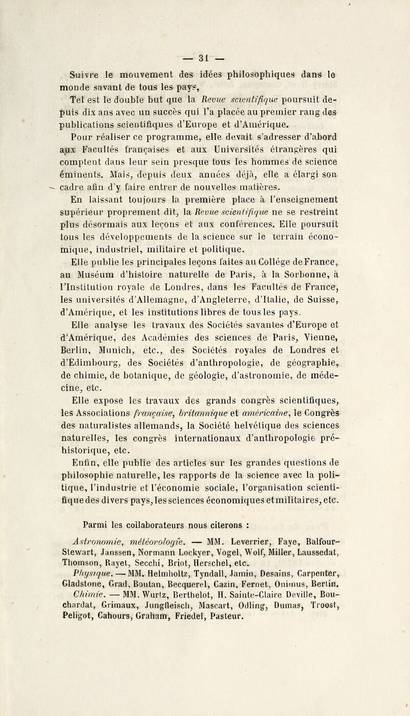 Suivre le mouvement des idées philosophiques dans le monde savant de tous les pay?, Tel est le double but que la Revue scientifique poursuit de- puis dix ans avec un succès qui l'a placée au premier rang des publications scientifiques d'Europe et d'Amérique. Pour réaliser ce programme, elle devait s'adresser d'abord aux Facultés françaises et aux Universités étrangères qui comptent dans leur sein presque tous les hommes de science émiuents. Mais, depuis deux années déjà, elle a élargi son cadre afin d'y faire entrer de nouvelles matières. En laissant toujours la première place à l'enseignement supérieur proprement dit, la Revue scientifique ne se restreint plus désormais aux leçons et aux conférences. Elle poursuit tous les développements de la science sur le terrain écono- mique, industriel, militaire et politique. Elle publie les principales leçons faites au Collège de France, au Muséum d'histoire naturelle de Paris, à la Sorbonne, à rinstitution royale de Londres, dans les Facultés de France, les universités d'Allemagne, d'Angleterre, d'Italie, de Suisse, d'Amérique, et les institutions libres de tous les pays. Elle analyse les travaux des Sociétés savantes d'Europe et d'Amérique, des Académies des sciences de Paris, Vienne, Berlin, Munich, etc., des Sociétés royales de Londres et d'Edimbourg, des Sociétés d'anthropologie, de géographie, de chimie, de botanique, de géologie, d'astronomie, de méde- cine, etc. Elle expose les travaux des grands congrès scientifiques, les Associations firangaise, britannique et américaine, le Congrès des naturalistes allemands, la Société helvétique des sciences naturelles, les congrès internationaux d'antliropologie pré- historique, etc. Enfin, elle publie des articles sur les grandes questions de philosophie naturelle, les rapports de la science avec la poli- tique, l'industrie et l'économie sociale, l'organisation scienti- fique des divers pays, les sciences économiques et militaires, etc. Parmi les collaborateurs nous citerons : Astronomie, météorologie. — MM. Leverrier, Faye, Balfour- Stewart, Janssen, Normann Lockyer, Vogel, Wolf, Miller, Laussedat, Tliomson, Rayet, Secchi, Briot, Herschel, etc. Pliysique. — MM. Helmholtz, Tyndall, Jamin, Desains, Carpenter, Gladstone, Grad, Boutan, Becquerel, Cazin, Fernet, Oniinus, Berlin. Chimie. — MM. Wurtz, Berthelot, H. SaiiUe-Claire Deville, Bou- chardat, Grimaux, Jungfleiscli, Mascart, Oiiling, Dumas, Troost, Peligot, Cahours^ Graham, Friedel, Pasteur.