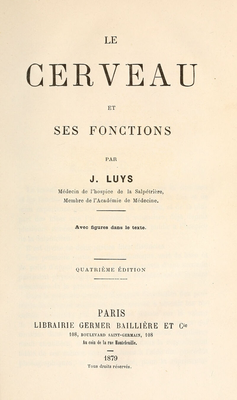 LE CERVEAU ET SES FONCTIONS PAR J. LUYS Médecin de Thospice de la Salpétrière, Membre de l'Académie de Médecine. Avec figures dans le texte. QUATRIEME EDITION PARIS LIBRAIRIE GERMER BAILLIÈRE ET Ù^ 108, BOULEVARD SAINT-GERMAIN, 108 Au coin de la rue Haalefenille. 1879 Tous droits réservés.