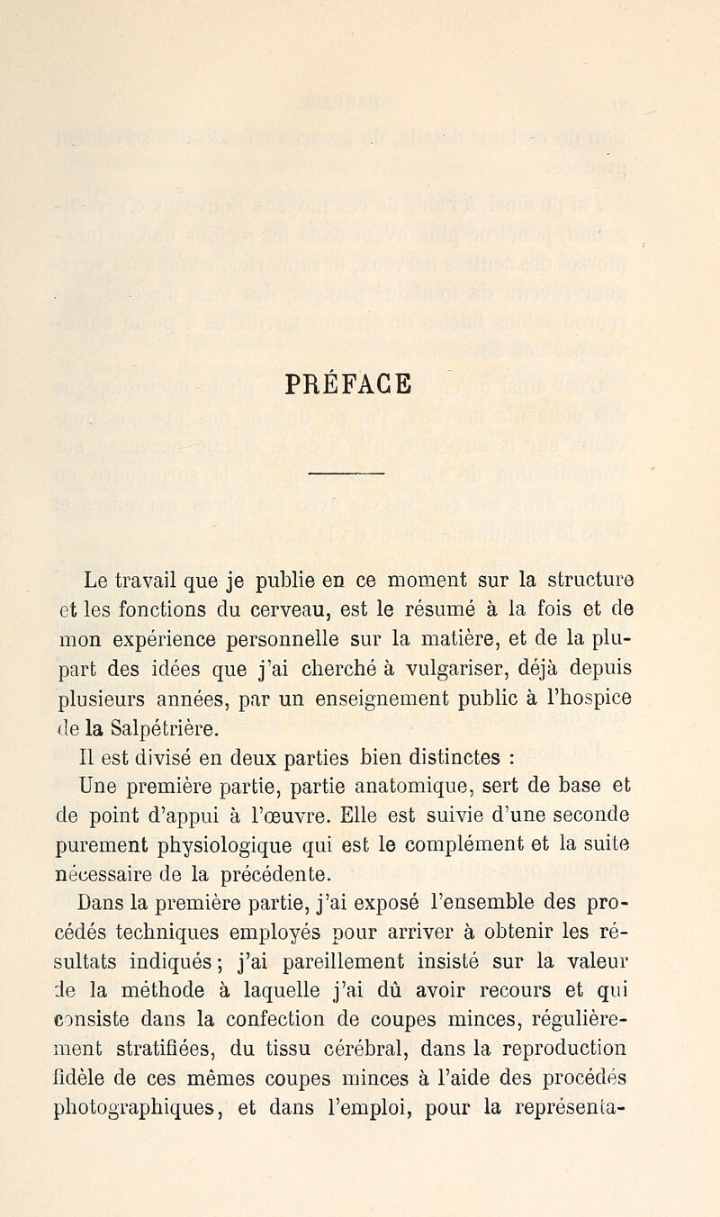 PRÉFACE Le travail que je publie en ce moment sur la structure et les fonctions du cerveau, est le résumé à la fois et de mon expérience personnelle sur la matière, et de la plu- part des idées que j'ai cherché à vulgariser, déjà depuis plusieurs années, par un enseignement public à l'hospice de la Salpétrière. Il est divisé en deux parties bien distinctes : Une première partie, partie anatomique, sert de base et de point d'appui à l'œuvre. Elle est suivie d'une seconde purement physiologique qui est le complément et la suite nécessaire de la précédente. Dans la première partie, j'ai exposé l'ensemble des pro- cédés techniques employés pour arriver à obtenir les ré- sultats indiqués ; j'ai pareillement insisté sur la valeur de la méthode à laquelle j'ai dû avoir recours et qui consiste dans la confection de coupes minces, régulière- ment stratifiées, du tissu cérébral, dans la reproduction fidèle de ces mêmes coupes minces à l'aide des procédés photographiques, et dans l'emploi, pour la représenta-