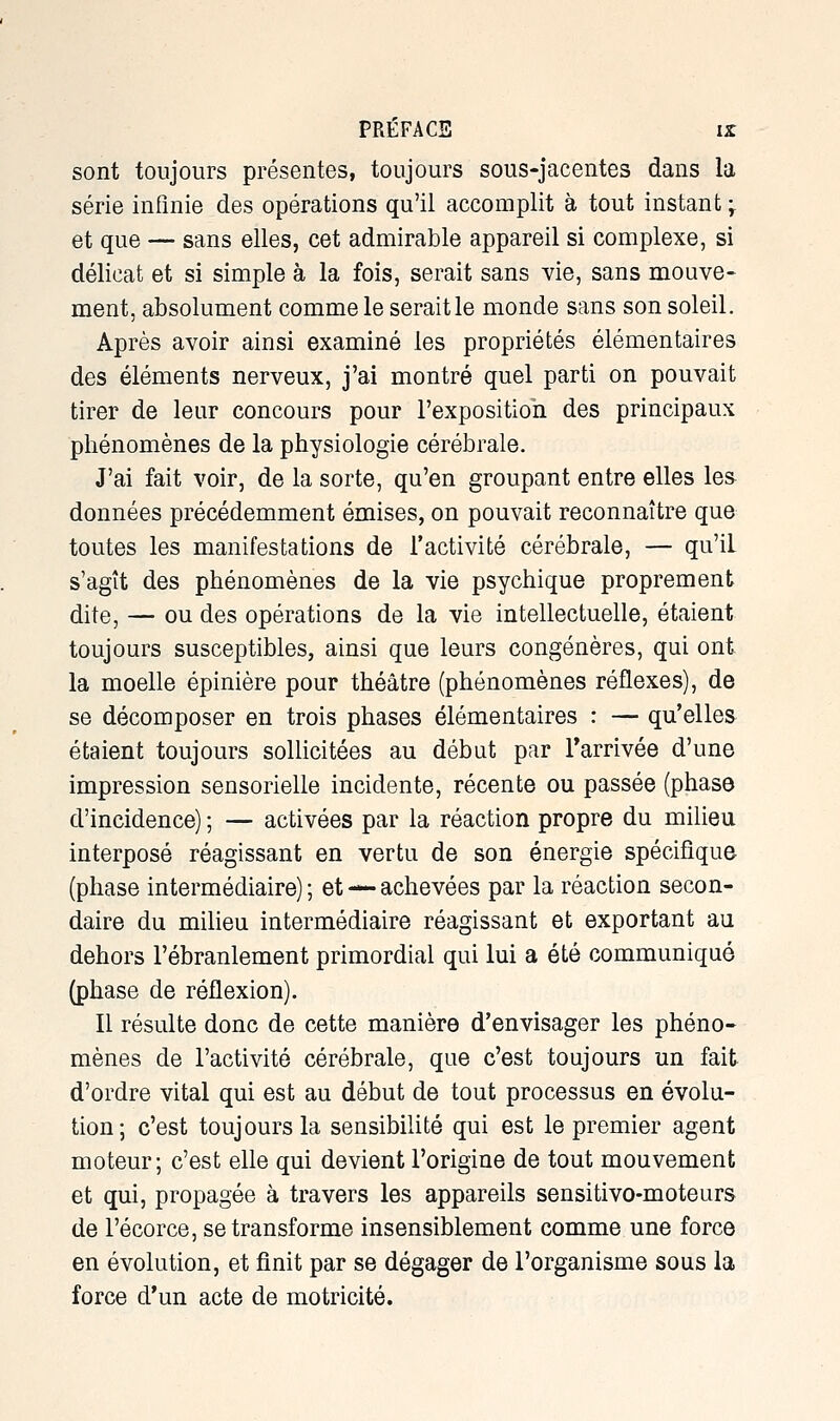 sont toujours présentes, toujours sous-jacentes dans la série infinie des opérations qu'il accomplit à tout instant j et que — sans elles, cet admirable appareil si complexe, si délicat et si simple à la fois, serait sans vie, sans mouve- ment, absolument comme le serait le monde sans son soleil. Après avoir ainsi examiné les propriétés élémentaires des éléments nerveux, j'ai montré quel parti on pouvait tirer de leur concours pour l'exposition des principaux phénomènes de la physiologie cérébrale. J'ai fait voir, de la sorte, qu'en groupant entre elles les données précédemment émises, on pouvait reconnaître que toutes les manifestations de l'activité cérébrale, — qu'il s'agît des phénomènes de la vie psychique proprement dite, — ou des opérations de la vie intellectuelle, étaient toujours susceptibles, ainsi que leurs congénères, qui ont la moelle épinière pour théâtre (phénomènes réflexes), de se décomposer en trois phases élémentaires : — qu'elles étaient toujours soUicitées au début par Tarrivée d'une impression sensorielle incidente, récente ou passée (phase d'incidence) ; — activées par la réaction propre du milieu interposé réagissant en vertu de son énergie spécifique (phase intermédiaire) ; et — achevées par la réaction secon- daire du milieu intermédiaire réagissant et exportant au dehors l'ébranlement primordial qui lui a été communiqué (phase de réflexion). Il résulte donc de cette manière d'envisager les phéno- mènes de l'activité cérébrale, que c'est toujours un fait d'ordre vital qui est au début de tout processus en évolu- tion; c'est toujours la sensibilité qui est le premier agent moteur; c'est elle qui devient l'origine de tout mouvement et qui, propagée à travers les appareils sensitivo-moteurs de l'écorce, se transforme insensiblement comme une force en évolution, et finit par se dégager de l'organisme sous la force d'un acte de motricité.