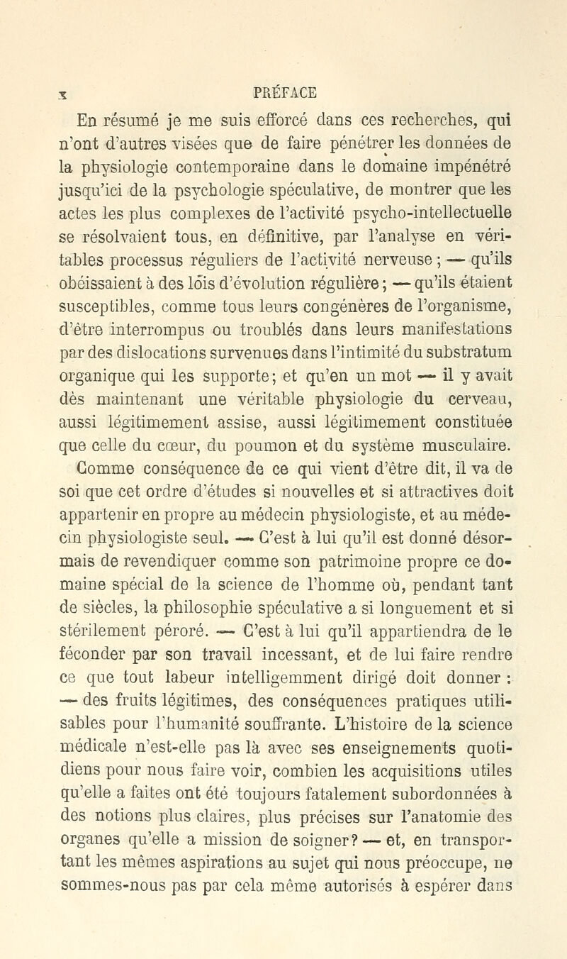 En résumé je me suis efforcé dans ces recherches, qui n'ont d'autres visées que de faire pénétrer les données de la physiologie contemporaine dans le domaine impénétré jusqu'ici de la psychologie spéculative, de montrer que les actes les plus complexes de l'activité psycho-intellectuelle se résolvaient tous, en définitive, par l'analyse en véri- tables processus réguliers de l'activité nerveuse ; — qu'ils obéissaient à des lois d'évolution régulière ; — qu'ils étaient susceptibles, comme tous leurs congénères de l'organisme, d'être interrompus ou troublés dans leurs manifestations par des dislocations survenues dans l'intimité du substratum organique qui les supporte ; et qu'en un mot — il y avait dès maintenant une véritable physiologie du cerveau, aussi légitimement assise, aussi légitimement constituée que celle du cœur, du poumon et du système musculaire. Gomme conséquence de ce qui vient d'être dit, il va de soi que cet ordre d'études si nouvelles et si attractives doit appartenir en propre au médecin physiologiste, et au méde- cin physiologiste seul. — C'est à lui qu'il est donné désor- mais de revendiquer comme son patrimoine propre ce do- maine spécial de la science de l'homme où, pendant tant de siècles, la philosophie spéculative a si longuement et si stérilement péroré. — C'est à lui qu'il appartiendra de le féconder par son travail incessant, et de lui faire rendre ce que tout labeur intelligemment dirigé doit donner : — des fruits légitimes, des conséquences pratiques utili- sables pour l'humanité souffrante. L'histoire de la science médicale n'est-elle pas là avec ses enseignements quoti- diens pour nous faire voir, combien les acquisitions utiles qu'elle a faites ont été toujours fatalement subordonnées à des notions plus claires, plus précises sur Tanatomie des organes qu'elle a mission de soigner? — et, en transpor- tant les mêmes aspirations au sujet qui nous préoccupe, ne sommes-nous pas par cela même autorisés à espérer dans