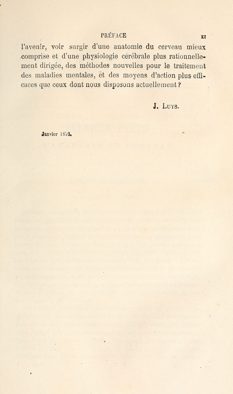 l'avenir, voir surgir d'une anatomie du cerveau mieux comprise et d une physiologie cérébrale plus rationnelle- ment dirigée, des méthodes nouvelles pour le traitement des maladies mentales, et des moyens d'action plus effi- caces que ceux dont nous disposons actuellement ? J. LUYS. Janvier 18'/6.