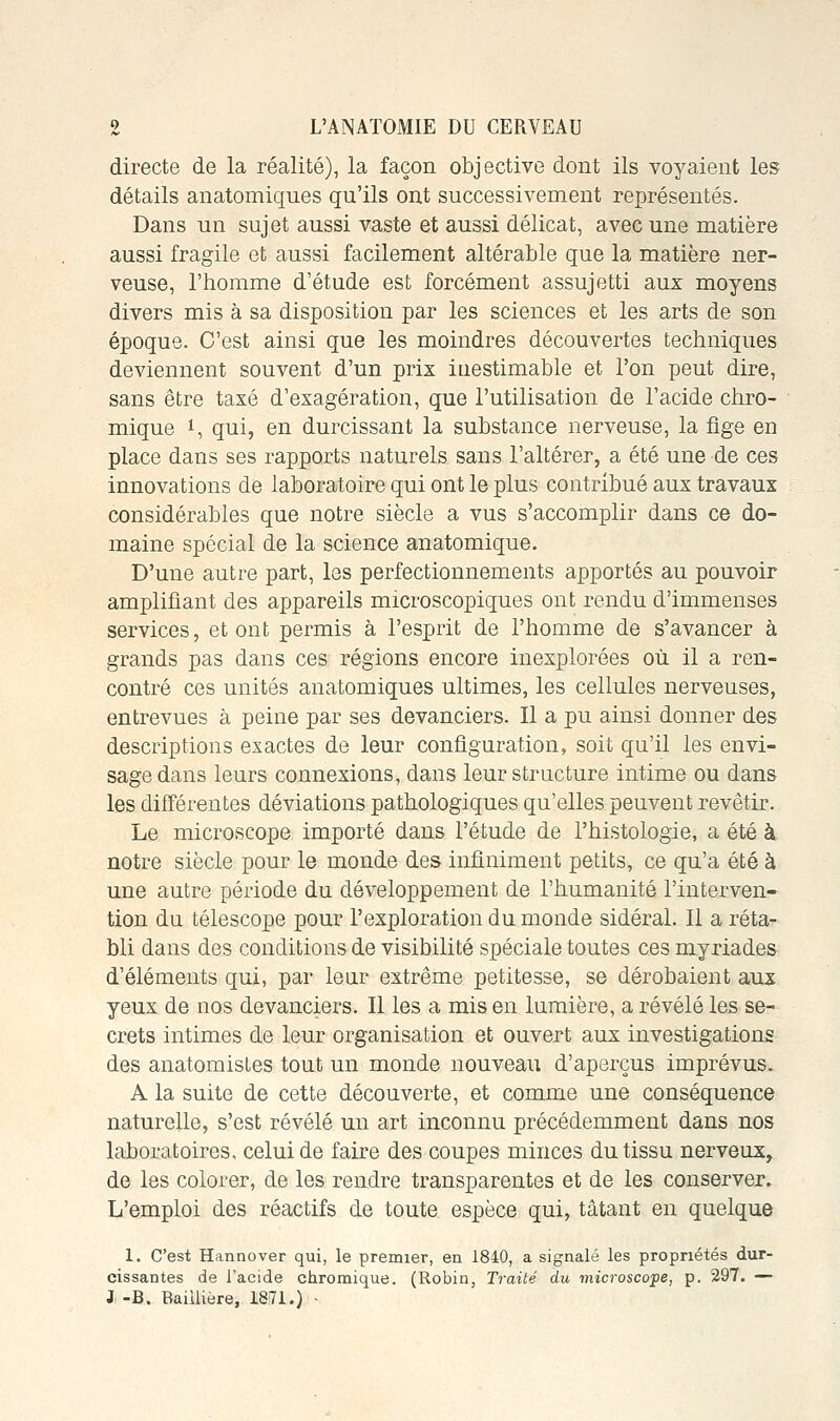 directe de la réalité), la façon objective dont ils voyaient les détails anatomiques qu'ils ont successivement représentés. Dans un sujet aussi vaste et aussi délicat, avec une matière aussi fragile et aussi facilement altérable que la matière ner- veuse, l'homme d'étude est forcément assujetti aux moyens divers mis à sa disposition par les sciences et les arts de son époque. C'est ainsi que les moindres découvertes techniques deviennent souvent d'un prix iuestimable et l'on peut dire, sans être taxé d'exagération, que l'utilisation de l'acide chro- mique i, qui, en durcissant la substance nerveuse, la fige en place dans ses rapports naturels sans l'altérer, a été une de ces innovations de laboratoire qui ont le plus contribué aux travaux considérables que notre siècle a vus s'accomplir dans ce do- maine spécial de la science anatomique. D'une autre part, les perfectionnements apportés au pouvoir amplifiant des appareils microscopiques ont rendu d'immenses services, et ont permis à l'esprit de l'homme de s'avancer à grands pas dans ces régions encore inexplorées où il a ren- contré ces unités anatomiques ultimes, les cellules nerveuses, entrevues à peine par ses devanciers. Il a pu ainsi donner des descriptions exactes de leur configuration, soit qu'il les envi- sage dans leurs connexions, dans leur structure intime ou dans les différentes déviations pathologiques qu'elles peuvent revêtir. Le microscope importé dans l'étude de l'histologie, a été à notre siècle pour le monde des infiniment petits, ce qu'a été à une autre période du développement de l'humanité l'interven- tion du télescope pour l'exploration du monde sidéral. Il a réta- bli dans des conditions de visibilité spéciale toutes ces myriades d'éléments qui, par leur extrême petitesse, se dérobaient aux yeux de nos devanciers. Il les a mis en lumière, a révélé les se- crets intimes de leur organisation et ouvert aux investigations des anatomistes tout un monde nouveaii d'aperçus imprévus. A la suite de cette découverte, et comme une conséquence naturelle, s'est révélé un art inconnu précédemment dans nos laboratoires, celui de faire des coupes minces du tissu nerveux, de les colorer, de les rendre transparentes et de les conserver. L'emploi des réactifs de toute espèce qui, tâtant en quelque 1. C'est Hannover qui, le premier, en 1840, a signalé les propriétés dur- cissantes de l'acide chromique. (Robin, Traité du microscope, p, 29T. — J -B. Baiilière, 1871.) -