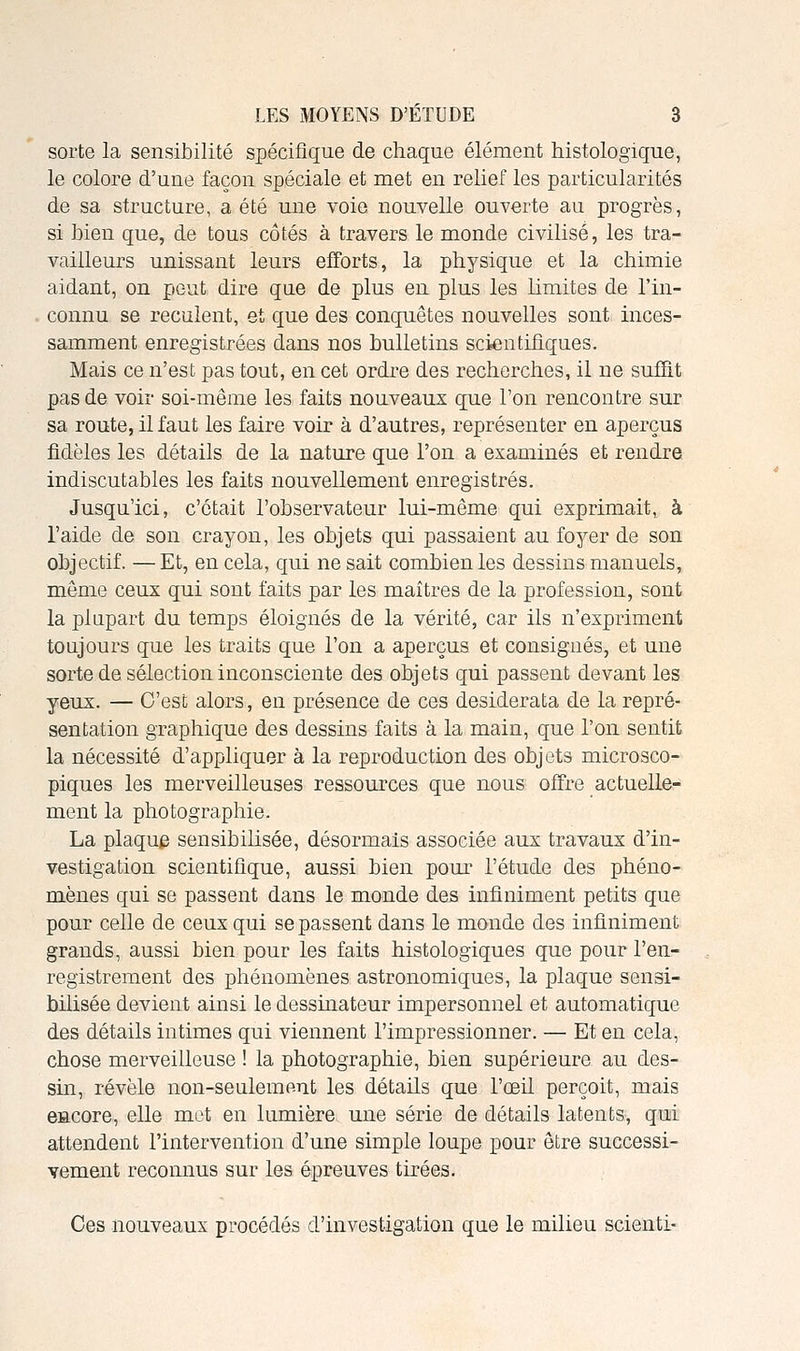 sorte la sensibilité spécifique de chaque élément histologique, le colore d'une façon spéciale et met en relief les particularités de sa structure, a été une voie nouvelle ouverte au progrès, si bien que, de tous côtés à travers le monde civilisé, les tra- vailleurs unissant leurs efforts, la physique et la chimie aidant, on peut dire que de plus en plus les limites de l'in- connu se reculent, et que des conquêtes nouvelles sont inces- samment enregistrées dans nos bulletins scientifiques. Mais ce n'est pas tout, en cet ordre des recherches, il ne suffit pas de voir soi-même les faits nouveaux que Ton rencontre sur sa route, il faut les faire voir à d'autres, représenter en aperçus fidèles les détails de la nature que l'on a examinés et rendre indiscutables les faits nouvellement enregistrés. Jusqu'ici, c'était l'observateur lui-même qui exprimait, à l'aide de son crayon, les objets qui passaient au foyer de son objectif. — Et, en cela, qui ne sait combien les dessins manuels, môme ceux qui sont faits par les maîtres de la profession, sont la plupart du temps éloignés de la vérité, car ils n'expriment toujours que les traits que l'on a aperçus et consignés, et une sorte de sélection inconsciente des objets qui passent devant les yeux. — C'est alors, en présence de ces desiderata de la repré- sentation graphique des dessins faits à la main, que l'on sentit la nécessité d'appliquer à la reproduction des objets microsco- piques les merveilleuses ressources que nous offre actuelle- ment la photographie. La plaque sensibilisée, désormais associée aux travaux d'in- vestigation scientifique, aussi bien pour l'étude des phéno- mènes qui se passent dans le monde des infiniment petits que pour celle de ceux qui se passent dans le monde des infiniment grands, aussi bien pour les faits histologiques que pour l'en- registrement des phénomènes astronomiques, la plaque sensi- bilisée devient ainsi le dessinateur impersonnel et automatique des détails intimes qui viennent l'impressionner. — Et en cela, chose merveilleuse ! la photographie, bien supérieure au des- sin, révèle non-seulemBut les détails que l'œil perçoit, mais BHCore, elle met en lumière une série de détails latents, qui attendent l'intervention d'une simple loupe pour être successi- vement reconnus sur les épreuves tirées. Ces nouveaux procédés d'investigation que le milieu scienti-