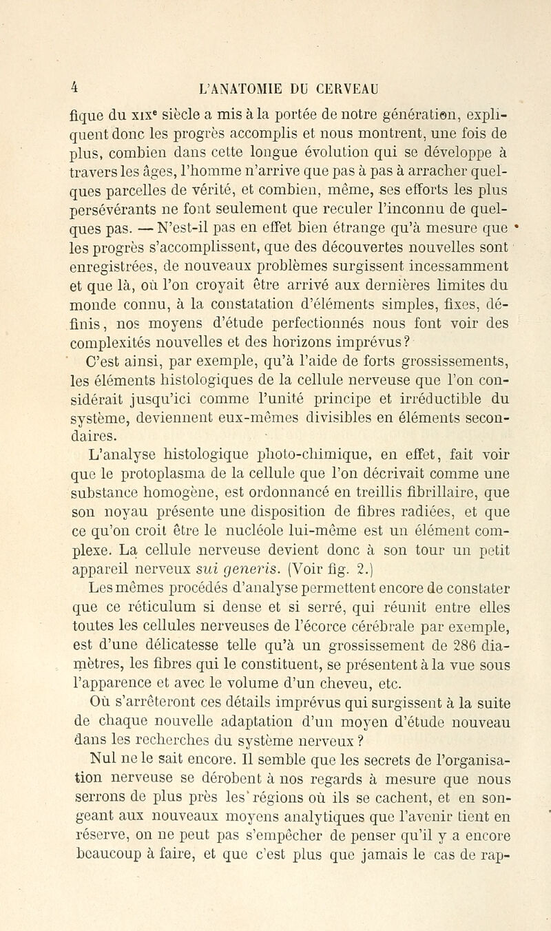 fique du xix* siècle a mis à la portée de notre génératien, expli- quent donc les progrès accomplis et nous montrent, une fois de plus, combien dans cette longue évolution qui se développe à travers les âges, l'homme n'arrive que pas à pas à arracher quel- ques parcelles de vérité, et combien, même, «es efforts les plus persévérants ne font seulement que reculer l'inconnu de quel- ques pas. — N'est-il pas en effet bien étrange qu'à mesure que ' les progrès s'accomplissent, que des découvertes nouvelles sont enregistrées, de nouveaux problèmes surgissent incessamment et que là, où l'on croyait être arrivé aux dernières limites du monde connu, à la constatation d'éléments simples, fixes, dé- finis, nos moyens d'étude perfectionnés nous font voir des complexités nouvelles et des horizons imprévus ? C'est ainsi, par exemple, qu'à l'aide de forts grossissements, les éléments histologiques de la cellule nerveuse que l'on con- sidérait jusqu'ici comme l'unité principe et irréductible du système, deviennent eux-mêmes divisibles en éléments secon- daires. L'analyse histologique plioto-chimique, en effet, fait voir que le protoplasma de la cellule que l'on décrivait comme une substance homogène, est ordonnancé en treillis fibrillaire, que son noyau présente une disposition de fibres radiées, et que ce qu'on croit être le nucléole lui-même est un élément com- plexe. La cellule nerveuse devient donc à son tour un petit appareil nerveux sui generis. (Voir fig. 2.) Les mêmes procédés d'analyse permettent encore de constater que ce réticulum si dense et si serré, qui réunit entre elles toutes les cellules nerveuses de l'écorce cérébrale par exemple, est d'une délicatesse telle qu'à un grossissement de 286 dia- mètres, les fibres qui le constituent, se présentent à la vue sous l'apparence et avec le volume d'un cheveu, etc. Où s'arrêteront ces détails imprévus qui surgissent à la suite de chaque nouvelle adaptation d'un moyen d'étude nouveau dans les recherches du système nerveux ? Nul ne le sait encore. Il semble que les secrets de l'organisa- tion nerveuse se dérobent à nos regards à mesure que nous serrons de plus près les'régions où ils se cachent, et en son- geant aux nouveaux moyens analytiques que l'avenir tient en réserve, on ne peut pas s'empêcher de penser qu'il y a encore beaucoup à faire, et que c'est plus que jamais le cas de rap-