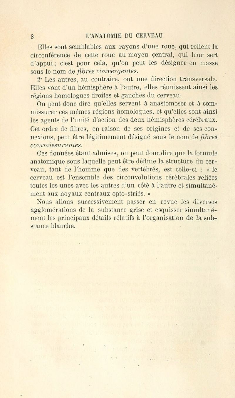 Elles sont semblables aux rayons d'une roue, qui relient la circonférence de cette roue au moyeu central, qui leur sert d'appui; c'est pour cela, qu'on peut les désigner en masse sous le nom de fibres convergentes. 2° Les autres, au contraire, ont une direction transversale. Elles vont d'un hémisphère à l'autre, elles réunissent ainsi les régions homologues droites et gauches du cerveau. On peut donc dire qu'elles servent à anastomoser et à com- missurer ces mêmes régions homologues, et qu'elles sont ainsi les agents de l'unité d'action des deux hémisphères cérébraux. Cet ordre de fibres, en raison de ses origines et de ses con- nexions, peut être légitimement désigné sous le nom de fibres commissur sentes. Ces données étant admises, on peut donc dire que la formule anatomique sous laquelle peut être définie la structure du cer- veau, tant de l'homme que des vertébrés, est celle-ci : « le cerveau est l'ensemble des circonvolutions cérébrales reliées toutes les unes avec les autres d'un côté à l'autre et simultané- ment aux noyaux centraux opto-striés. » Nous allons successivement passer en revue les diverses agglomérations de la substance grise et esquisser simultané- ment les principaux détails relatifs à l'organisation de Ja sub- stance blanche.