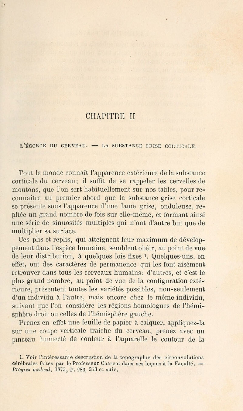 CHAPITRE II l'ÉCORGE du cerveau. — LA SUBSTANCE GRISE COItTICALlî. Tout le monde connaît l'apparence extérieure delasuJDstance corticale du cerveau; il suffit de se rappeler les cervelles de moutons, que l'on sert habituellement sur nos tables, pour re- connaître au premier abord que la substance grise corticale se présente sous l'apparence d'une lame grise, onduleuse, re- pliée un grand nombre de fois sur elle-même, et formant ainsi une série de sinuosités multiples qui n'ont d'autre but que de multiplier sa surface. Ces plis et replis, qui atteignent leur maximum de dévelop- pement dans l'espèce humaine, semblent obéir, au point de vue- de leur distribution, à quelques lois fixes '. Quelques-uns, en effet, ont des caractères de permanence qui les font aisément retrouver dans tous les cerveaux humains; d'autres, et c'est le plus grand nombre, au point de vue de la configuration exté- rieure, présentent toutes les variétés possibles, non-seulement d'un individu à l'autre, mais encore chez le même individu, suivant que l'on considère les régions homologues de l'hémi- sphère droit ou celles de l'hémisphère gauche. Prenez en effet une feuille de papier à calquer, appliquez-la sur une coupe verticale fraîche du cerveau, prenez avec un pinceau humecté de couleur à l'aquarelle le contour de la 1. Voir l'intéressanJe description de la topographie des circonvolutions cérébrales faites par le Professeur Charcot dans ses leçons à la Faculté. — Progrès médical, 1875, P. 283, 353 et suiv.