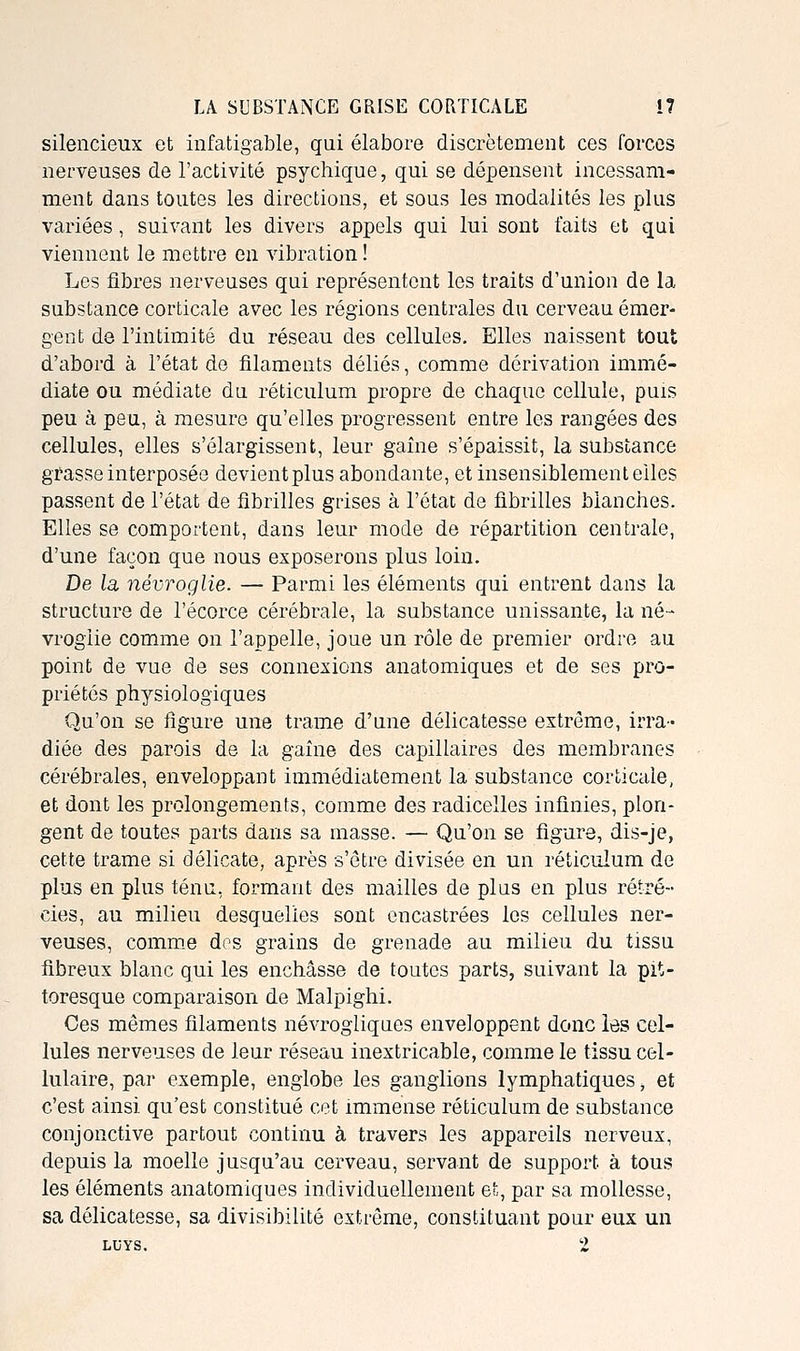 silencieux et infatigable, qui élabore discrètement ces forces nerveuses de l'activité psychique, qui se dépensent incessam- ment dans toutes les directions, et sous les modalités les plus variées, suivant les divers appels qui lui sont faits et qui viennent le mettre en vibration ! Les fibres nerveuses qui représentent les traits d'union de la substance corticale avec les régions centrales du cerveau émer- gent de l'intimité du réseau des cellules. Elles naissent tout d'abord à l'état de filaments déliés, comme dérivation immé- diate ou médiate du réticulum propre de chaque cellule, puis peu à peu, à mesure qu'elles progressent entre les rangées des cellules, elles s'élargissent, leur gaîne s'épaissit, la substance grasse interposée devient plus abondante, et insensiblement elles passent de l'état de fibrilles grises à l'état de fibrilles blanches. Elles se comportent, dans leur mode de répartition centrale, d'une façon que nous exposerons plus loin. De la, névroglie. — Parmi les éléments qui entrent dans la structure de l'écorce cérébrale, la substance unissante, la né- vroglie comme on l'appelle, joue un rôle de premier ordre au point de vue de ses connexions anatomiques et de ses pro- priétés physiologiques Qu'on se figure une trame d'une délicatesse extrême, irra- diée des parois de la gaîne des capillaires des membranes cérébrales, enveloppant immédiatement la substance corticale, et dont les prolongements, comme des radicelles infinies, plon- gent de toutes parts dans sa masse. — Qu'on se figure, dis-je, cette trame si délicate, après s'être divisée en un réticulum de plus en plus ténu, formant des mailles de plus en plus rétré- cies, au milieu desquelles sont encastrées les cellules ner- veuses, comme dos grains de grenade au milieu du tissu fibreux blanc qui les enchâsse de toutes parts, suivant la pit- toresque comparaison de Malpighi. Ces mêmes filaments névrogliques enveloppent donc les cel- lules nerveuses de leur réseau inextricable, comme le tissu cel- lulaire, par exemple, englobe les ganglions lymphatiques ^ et c'est ainsi qu'est constitué cet immense réticulum de substance conjonctive partout continu à travers les appareils nerveux, depuis la moelle jusqu'au cerveau, servant de support à tous les éléments anatomiques individuellement et, par sa mollesse, sa délicatesse, sa divisibilité extrême, constituant pour eux un LUYS. 2