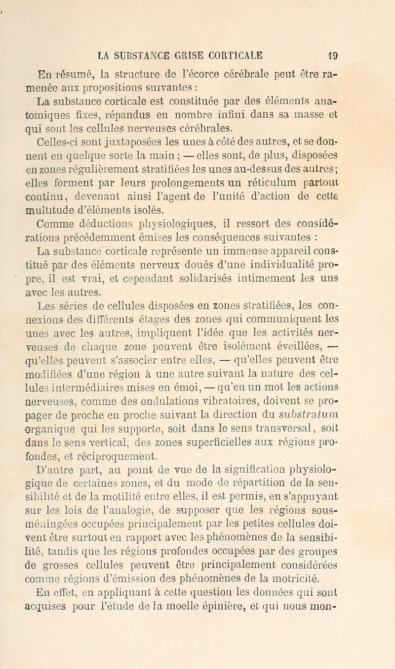 En résumé, la structure de l'écorce cérébrale peut être ra- menée aux propositions suivantes : La substance corticale est constituée par des éléments ana- tomiques fixes, répandus en nombre infini dans sa masse et qui sont les cellules nerveuses cérébrales. Celles-ci sont juxtaposées les unes à côté des autres, et se don- nent en quelque sorte la main ; — elles sont, de plus, disposées en zones régulièrement stratifiées les unes au-dessus des autres ; elles forment par leurs prolongements un réticulum partout continu, devenant ainsi l'agent de l'unité d'action de cette multitude d'éléments isolés. Comme déductions physiologiques, il ressort des considé- rations précédemment émises les conséquences suivantes : La substance corticale représente un immense appareil cons- titué par des éléments nerveux doués d'une individualité pro- pre, il est vrai, et cependant solidarisés intimement les uns avec les autres. Les séries de cellules disposées en zones stratifiées, les con- nexions des différents étages des zones qui communiquent les unes avec les autres, impliquent l'idée que les activités ner- veuses de chaque zone peuvent être isolément éveillées, — qu'elles peuvent s'associer entre elles, — qu'elles peuvent être modifiées d'une région à une autre suivant la nature des cel- lules intermédiaires mises en émoi, — qu'en un mot les actions nerveuses, comme des ondulations vibratoires, doivent se pro- pager de proche en proche suivant la direction du substratum organique qui les supporte, soit dans le sens transversal, soit dans le sens vertical, des zones superficielles aux régions pro- fondes, et réciproquement. D'autre part, au point de vue de la signification physiolo- gique de certaines zones, et du mode de répartition de la sen- sibilité et de la motilité entre elles, il est permis, en s'appuyant sur les lois de l'analogie, de supposer que les régions sous- méningées occupées principalement par les petites cellules doi- vent être surtout en rapport avec les phénomènes de la sensibi- lité, tandis que les régions profondes occupées par des groupes de grosses cellules peuvent être principalement considérées comme régions d'émission des phénomènes de la motricité. En effet, en appliquant à cette question les données qui sont -acquises pour l'étude de la moelle épinière, et qui nous mon-