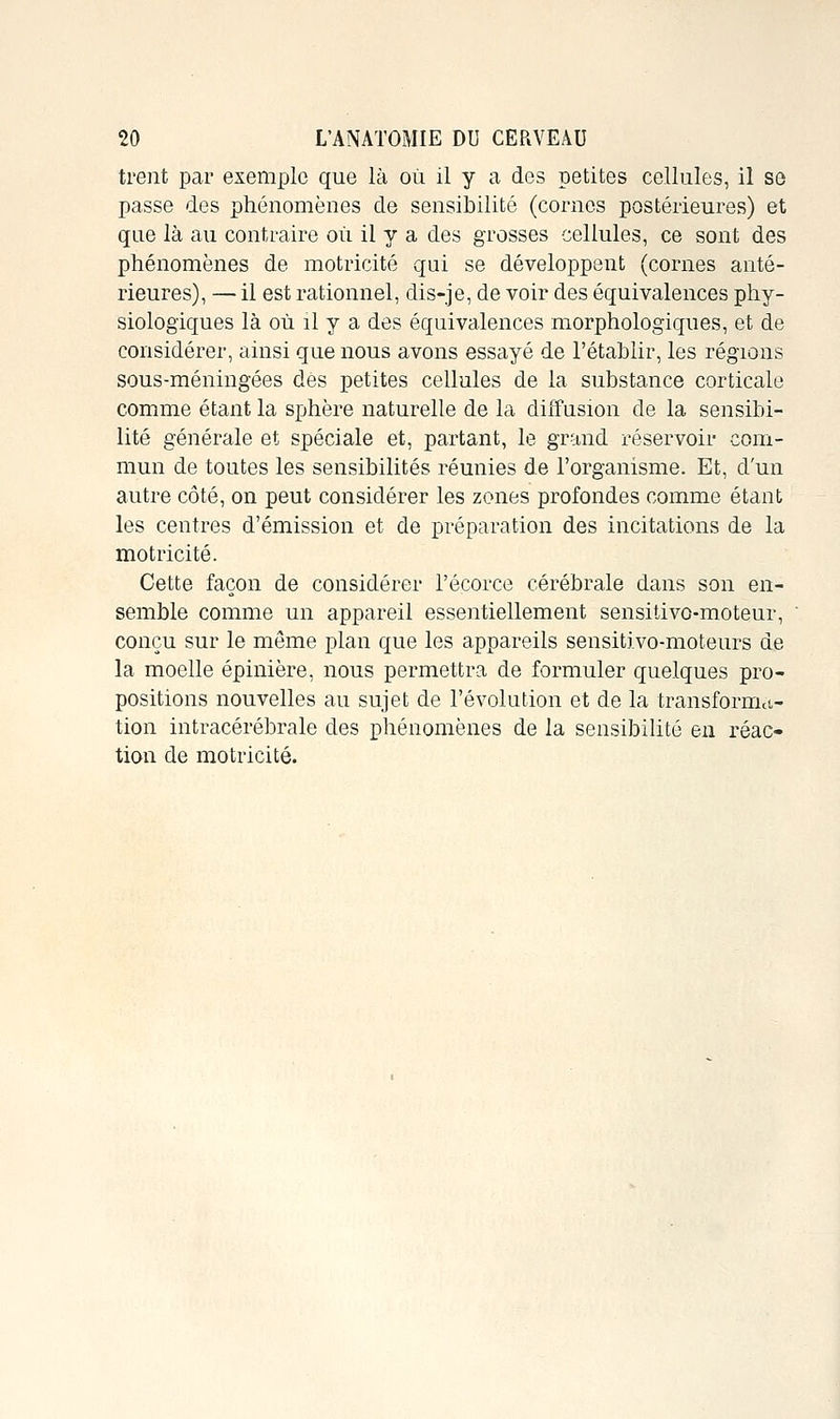 trent par exemple que là où il y a des petites cellules, il se passe des phénomènes de sensibilité (cornes postérieures) et que là au contraire où il y a des grosses cellules, ce sont des phénomènes de motricité qui se développent (cornes anté- rieures), — il est rationnel, dis-je, de voir des équivalences phy- siologiques là où il y a des équivalences morphologiques, et de considérer, ainsi que nous avons essayé de l'établir, les régions sous-méningées des petites cellules de la substance corticale comme étant la sphère naturelle de la diffusion de la sensibi- lité générale et spéciale et, partant, le grand réservoir com- mun de toutes les sensibilités réunies de l'organisme. Et, d'un autre côté, on peut considérer les zones profondes comme étant les centres d'émission et de préparation des incitations de la motricité. Cette façon de considérer l'écorce cérébrale dans son en- semble comme un appareil essentiellement sensilivo-moteur, conçu sur le même plan que les appareils sensitivo-moteurs de la moelle épinière, nous permettra de formuler quelques pro- positions nouvelles au sujet de l'évolution et de la transfornict- tion intracérébrale des phénomènes de la sensibilité en réac- tion de motricité.