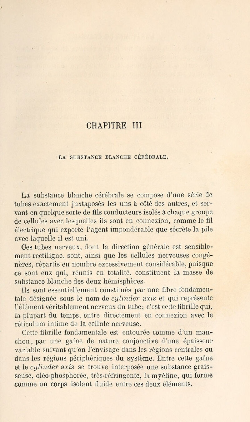 LA SUBSTANCE BLANCHE CEREBRALE. La substance blanche cérébrale se compose d'une série de tubes exactement juxtaposés les uns à côté des autres, et ser- vant en quelque sorte de fils conducteurs isolés à chaque groupe de cellules avec lesquelles ils sont en connexion, comme le fil électrique qui exporte l'agent impondérable que sécrète la pile avec laquelle il est uni. Ces tubes nerveux, dont la direction générale est sensible- ment rectiligne, sont, ainsi que les cellules nerveuses congé- nères, répartis en nombre excessivement considérable, puisque ce sont eux qui, réunis en totalité, constituent la masse de substance blanche des deux hémisphères. Ils sont essentiellement constitués par une fibre fondamen- tale désignée sous le nom de cylincler axis et qui représente l'élément véritablement nerveux du tube; c'est celte fibrille qui, la plupart du temps, entre directement en connexion avec le réticulum intime de la cellule nerveuse. Cette fibrille fondamentale est entourée comme d'un man- chon, par une gaine de nature conjonctive d'une épaisseur variable suivant qu'on l'envisage dans les régions centrales ou dans les régions périphériques du système. Entre cette gaine et le cylinder axis se trouve interposée une substance grais- seuse, oléo-phosphorée, très-réfringente, la myéline, qui forme comme un corps isolant fluide entre ces deux éléments.