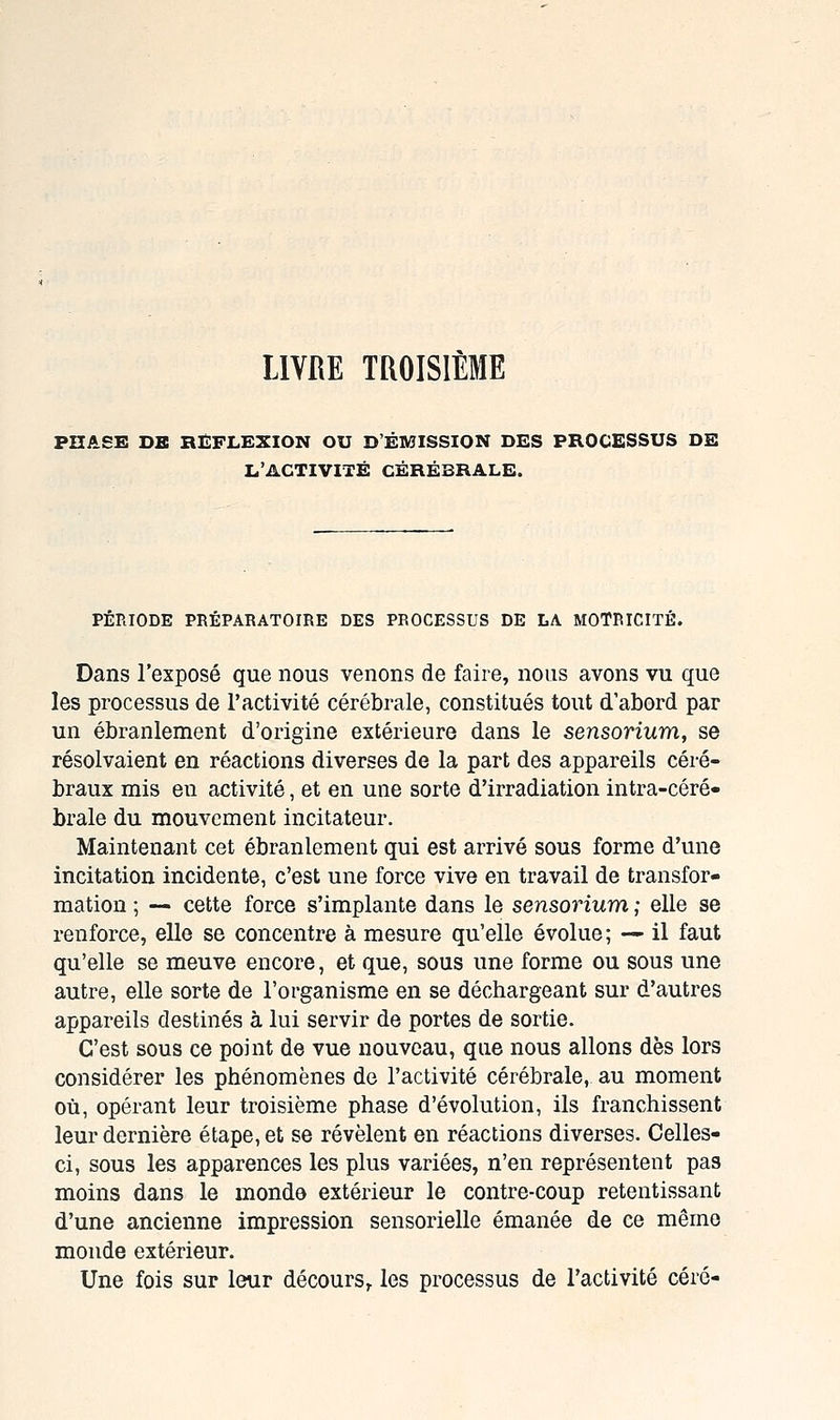 LIVRE TROISIÈME PHASE DE RÉFLEXION OU D'ÉMISSION DES PROCESSUS DE L'ACTIVITÉ CÉRÉBRALE. PÉRIODE PRÉPARATOIRE DES PROCESSUS DE LA MOTRICITÉ. Dans l'exposé que nous venons de faire, nous avons vu que les processus de l'activité cérébrale, constitués tout d'abord par un ébranlement d'origine extérieure dans le sensorium, se résolvaient en réactions diverses de la part des appareils céré- braux mis en activité, et en une sorte d'irradiation intra-céré- brale du mouvement incitateur. Maintenant cet ébranlement qui est arrivé sous forme d'une incitation incidente, c'est une force vive en travail de transfor- mation ; — cette force s'implante dans le sensorium ; elle se renforce, elle se concentre à mesure qu'elle évolue; — il faut qu'elle se meuve encore, et que, sous une forme ou sous une autre, elle sorte de l'organisme en se déchargeant sur d'autres appareils destinés à lui servir de portes de sortie. C'est sous ce point de vue nouveau, que nous allons dès lors considérer les phénomènes de l'activité cérébrale, au moment où, opérant leur troisième phase d'évolution, ils franchissent leur dernière étape, et se révèlent en réactions diverses. Celles- ci, sous les apparences les plus variées, n'en représentent pas moins dans le monde extérieur le contre-coup retentissant d'une ancienne impression sensorielle émanée de ce même monde extérieur. Une fois sur leur décours^ les processus de l'activité céré-