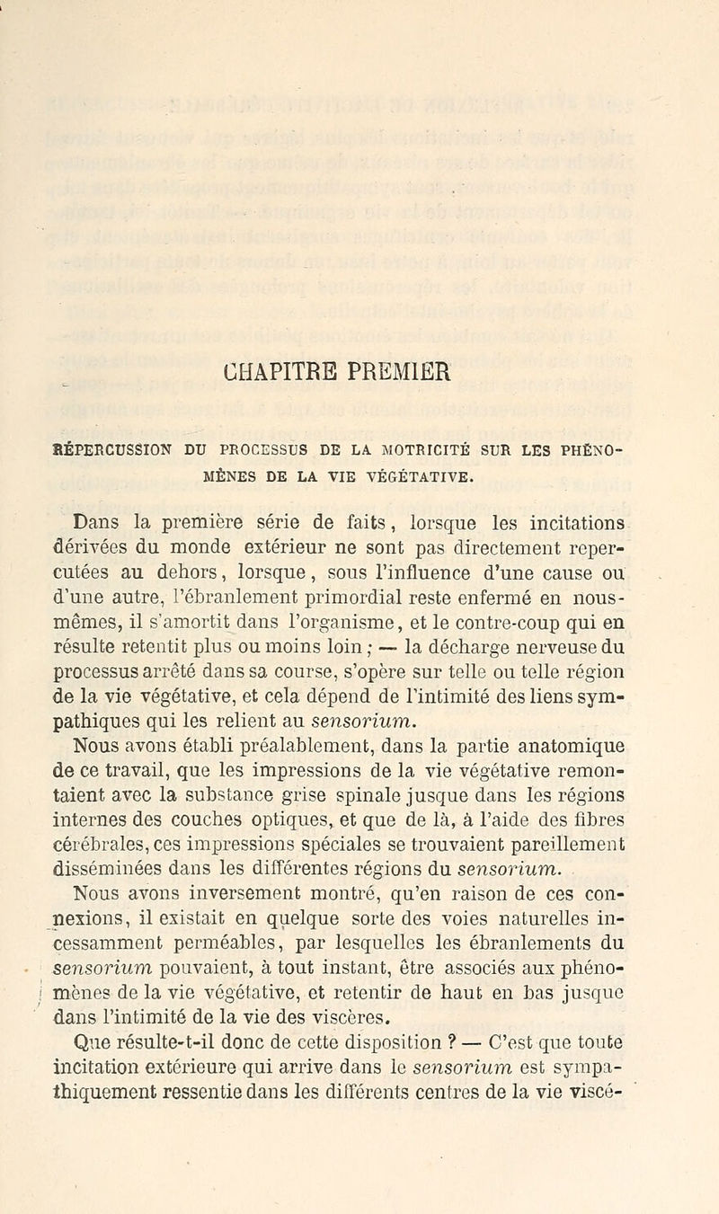 CHAPITRE PREMIER BÉPERCUSSION DU PROCESSUS DE LA MOTRICITÉ SUR LES PHÉNO- MÈNES DE LA VIE VÉGÉTATIVE. Dans la première série de faits, lorsque les incitations dérivées du monde extérieur ne sont pas directement reper- cutées au dehors, lorsque, sous l'influence d'une cause ou d'une autre, l'ébranlement primordial reste enfermé en nous- mêmes, il s'amortit dans l'organisme, et le contre-coup qui en résulte retentit plus ou moins loin ; — la décharge nerveuse du processus arrêté dans sa course, s'opère sur telle ou telle région de la vie végétative, et cela dépend de l'intimité des liens sym- pathiques qui les relient au sensorium. Nous avons établi préalablement, dans la partie anatomique de ce travail, que les impressions de la vie végétative remon- taient avec la substance grise spinale jusque dans les régions internes des couches optiques, et que de là, à l'aide des fibres cérébrales, ces impressions spéciales se trouvaient pareillement disséminées dans les différentes régions du sensorium. Nous avons inversement montré, qu'en raison de ces con- nexions , il existait en quelque sorte des voies naturelles in- cessamment perméables, par lesquelles les ébranlements du sensorium pouvaient, à tout instant, être associés aux phéno- mènes de la vie végétative, et retentir de haut en bas jusque dans l'intimité de la vie des viscères. Que résulte-t-il donc de cette disposition ? — C'est que toute incitation extérieure qui arrive dans le sensorium est sympa- Ihiquement ressentie dans les différents centres de la vie viscé-