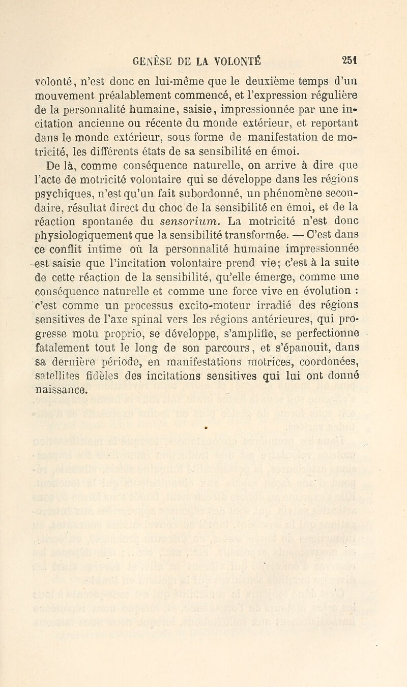 volonté, n'est donc en lui-même que le deuxième temps d'un mouvement préalablement commencé, et l'expression régulière de la personnalité humaine, saisie, impressionnée par une in- citation ancienne ou récente du monde extérieur, et reportant dans le monde extérieur, sous forme de manifestation de mo- tricité, les différents états de sa sensibilité en émoi. De là, comme conséquence naturelle, on arrive à dire que l'acte de motricité volontaire qui se développe dans les régions psychiques, n'est qu'un fait subordonné, un phénomène secon- daire, résultat direct du choc de la sensibilité en émoi, et de la réaction spontanée du sensorium. La motricité n'est donc physiologiquement que la sensibilité transformée. — C'est dans ce conflit intime où la personnalité humaine impressionnée est saisie que l'incitation volontaire prend vie; c'est à la suite de cette réaction de la sensibilité, qu'elle émerge, comme une conséquence naturelle et comme une force vive en évolution : c'est comme un processus excito-moteur irradié des régions sensitives de l'axe spinal vers les régions antérieures, qui pro- gresse motu proprio, se développe, s'amplifie, se perfectionne fatalement tout le long de son parcours, et s'épanouit, dans sa dernière période, en manifestations motrices, coordonées, satellites fidèles des incitations sensitives qui lui ont donné naissance.