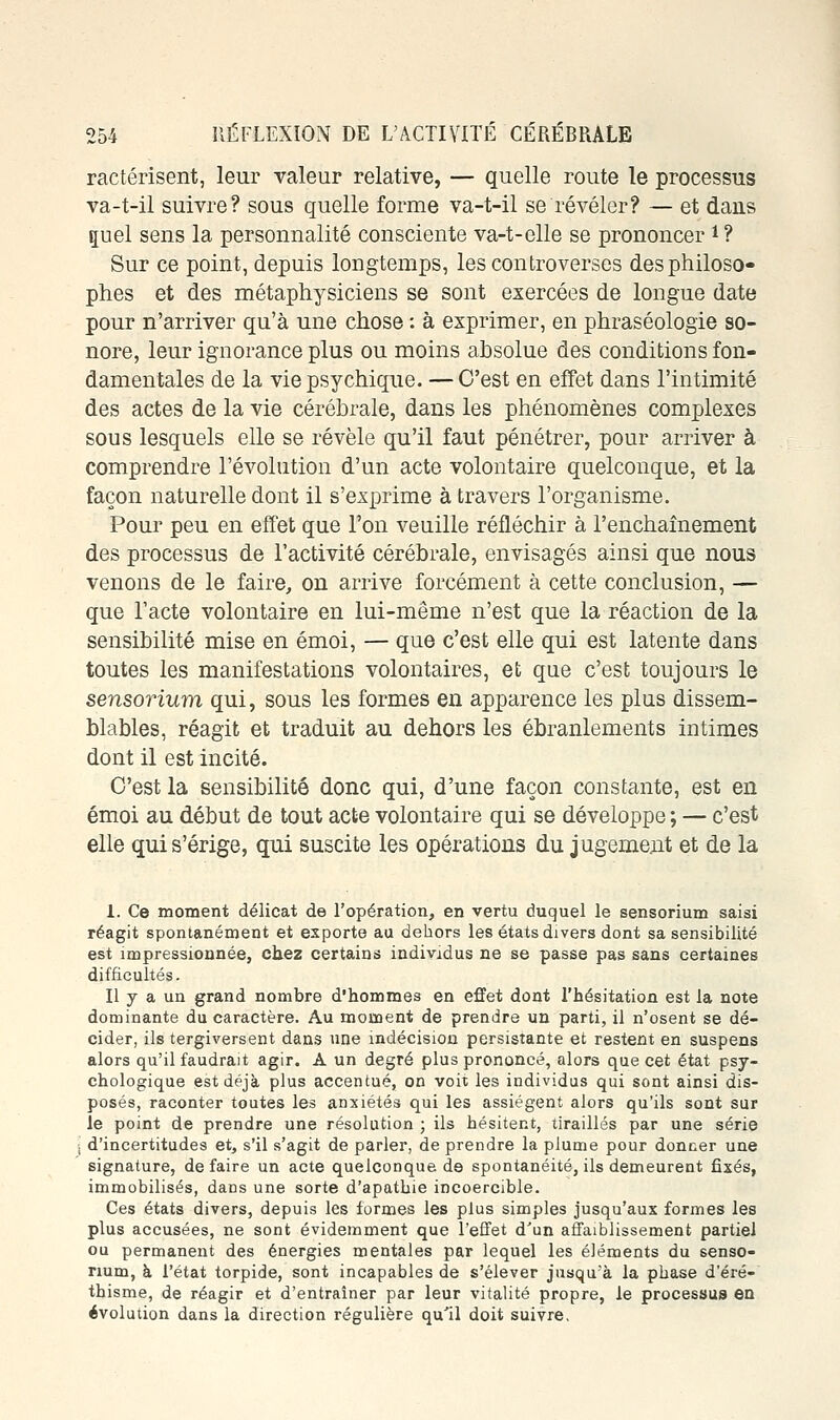 ractérisent, leur valeur relative, — quelle route le processus va-t-il suivre? sous quelle forme va-t-il se révéler? — et dans guel sens la personnalité consciente va-t-elle se prononcer i ? Sur ce point, depuis longtemps, les controverses des philoso- phes et des métaphysiciens se sont exercées de longue date pour n'arriver qu'à une chose : à exprimer, en phraséologie so- nore, leur ignorance plus ou moins absolue des conditions fon- damentales de la vie psychique. — C'est en effet dans l'intimité des actes de la vie cérébrale, dans les phénomènes complexes sous lesquels elle se révèle qu'il faut pénétrer, pour arriver à comprendre l'évolution d'un acte volontaire quelconque, et la façon naturelle dont il s'exprime à travers l'organisme. Pour peu en effet que l'on veuille réfléchir à l'enchaînement des processus de l'activité cérébrale, envisagés ainsi que nous venons de le faire, on arrive forcément à cette conclusion, — que l'acte volontaire en lui-même n'est que la réaction de la sensibilité mise en émoi, — que c'est elle qui est latente dans toutes les manifestations volontaires, et que c'est toujours le sensorium qui, sous les formes en apparence les plus dissem- blables, réagit et traduit au dehors les ébranlements intimes dont il est incité. C'est la sensibilité donc qui, d'une façon constante, est en émoi au début de tout acte volontaire qui se développe ; — c'est elle qui s'érige, qui suscite les opérations du jugement et de la 1. Ce moment délicat de l'opération, en vertu duquel le sensorium saisi réagit spontanément et exporte au dehors les états divers dont sa sensibilité est impressionnée, chez certains individus ne se passe pas sans certaines difficultés. Il y a un grand nombre d'hommes en effet dont l'hésitation est la note dominante du caractère. Au moment de prendre un parti, il n'osent se dé- cider, ils tergiversent dans une indécision persistante et restent en suspens alors qu'il faudrait agir. A un degré plus prononcé, alors que cet état psy- chologique est déjà plus accentué, on voit les individus qui sont ainsi dis- posés, raconter toutes les anxiétés qui les assiègent alors qu'ils sont sur le point de prendre une résolution ; ils hésitent, tiraillés par une série d'incertitudes et, s'il s'agit de parler, de prendre la plume pour donner une signature, de faire un acte quelconque de spontanéité, ils demeurent fixés, immobilisés, dans une sorte d'apathie incoercible. Ces états divers, depuis les formes les plus simples jusqu'aux formes les plus accusées, ne sont évidemment que l'effet d'un affaiblissement partiel ou permanent des énergies mentales par lequel les éléments du senso- rium, à l'état torpide, sont incapables de s'élever jusqu'à la phase d'éré- thisme, de réagir et d'entraîner par leur vitalité propre, le processus en évolution dans la direction régulière qu'il doit suivre.