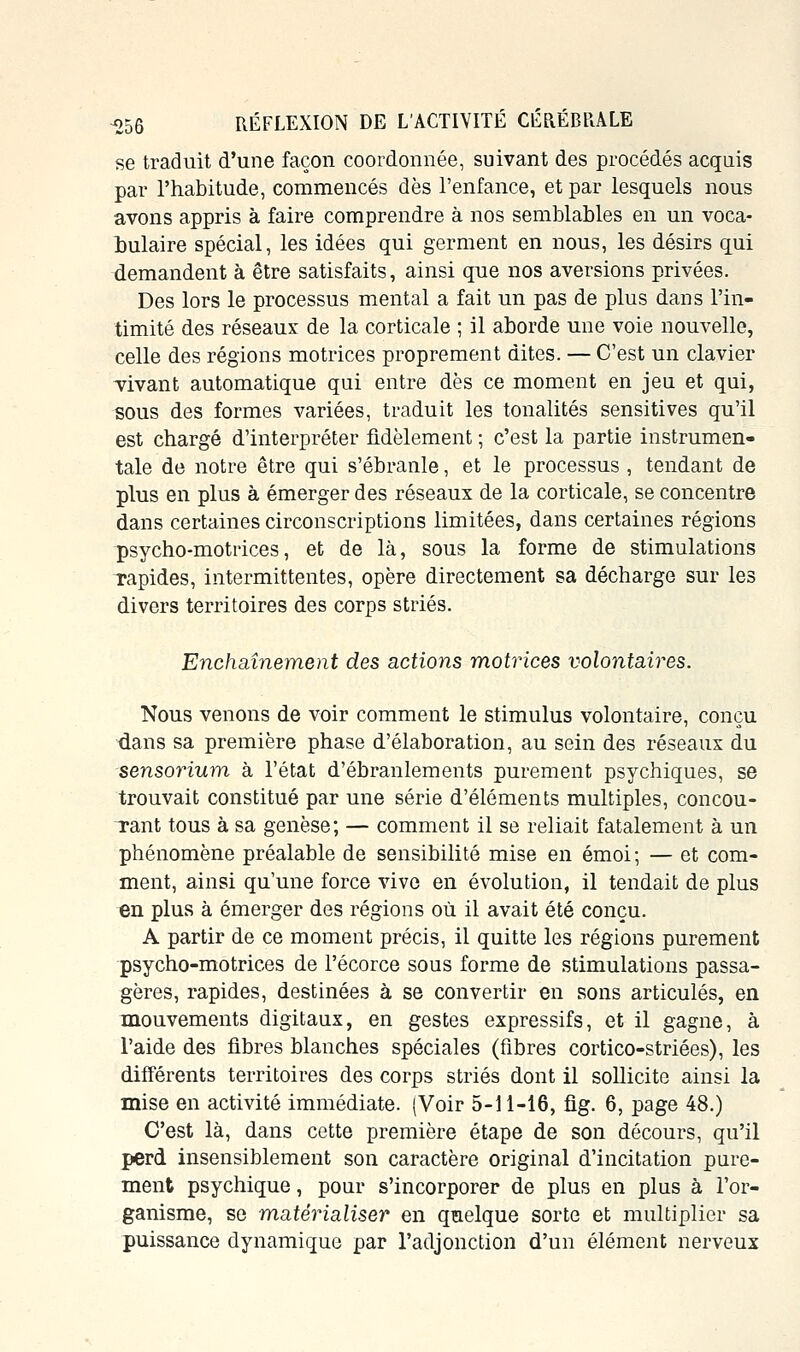 se traduit d'une façon coordonnée, suivant des procédés acquis par l'habitude, commencés dès l'enfance, et par lesquels nous avons appris à faire comprendre à nos semblables en un voca- bulaire spécial, les idées qui germent en nous, les désirs qui demandent à être satisfaits, ainsi que nos aversions privées. Des lors le processus mental a fait un pas de plus dans l'in- timité des réseaux de la corticale ; il aborde une voie nouvelle, celle des régions motrices proprement dites. — C'est un clavier vivant automatique qui entre dès ce moment en jeu et qui, sous des formes variées, traduit les tonalités sensitives qu'il est chargé d'interpréter fidèlement ; c'est la partie instrumen- tale de notre être qui s'ébranle, et le processus , tendant de plus en plus à émerger des réseaux de la corticale, se concentre dans certaines circonscriptions limitées, dans certaines régions psycho-motrices, et de là, sous la forme de stimulations Tapides, intermittentes, opère directement sa décharge sur les divers territoires des corps striés. Enchaînement des actions motrices volontaires. Nous venons de voir comment le stimulus volontaire, conçu dans sa première phase d'élaboration, au sein des réseaux du sensorium à l'état d'ébranlements purement psychiques, se trouvait constitué par une série d'éléments multiples, concou- Tant tous à sa genèse; — comment il se reliait fatalement à un phénomène préalable de sensibilité mise en émoi; — et com- ment, ainsi qu'une force vive en évolution, il tendait de plus en plus à émerger des régions où il avait été conçu. A partir de ce moment précis, il quitte les régions purement psycho-motrices de l'écorce sous forme de stimulations passa- gères, rapides, destinées à se convertir en sons articulés, en mouvements digitaux, en gestes expressifs, et il gagne, à l'aide des fibres blanches spéciales (fibres cortico-striées), les différents territoires des corps striés dont il sollicite ainsi la mise en activité immédiate. (Voir 5-11-16, fig. 6, page 48.) C'est là, dans cette première étape de son décours, qu'il perd insensiblement son caractère original d'incitation pure- ment psychique, pour s'incorporer de plus en plus à l'or- ganisme, se matérialiser en qmelque sorte et multiplier sa puissance dynamique par l'adjonction d'un élément nerveux