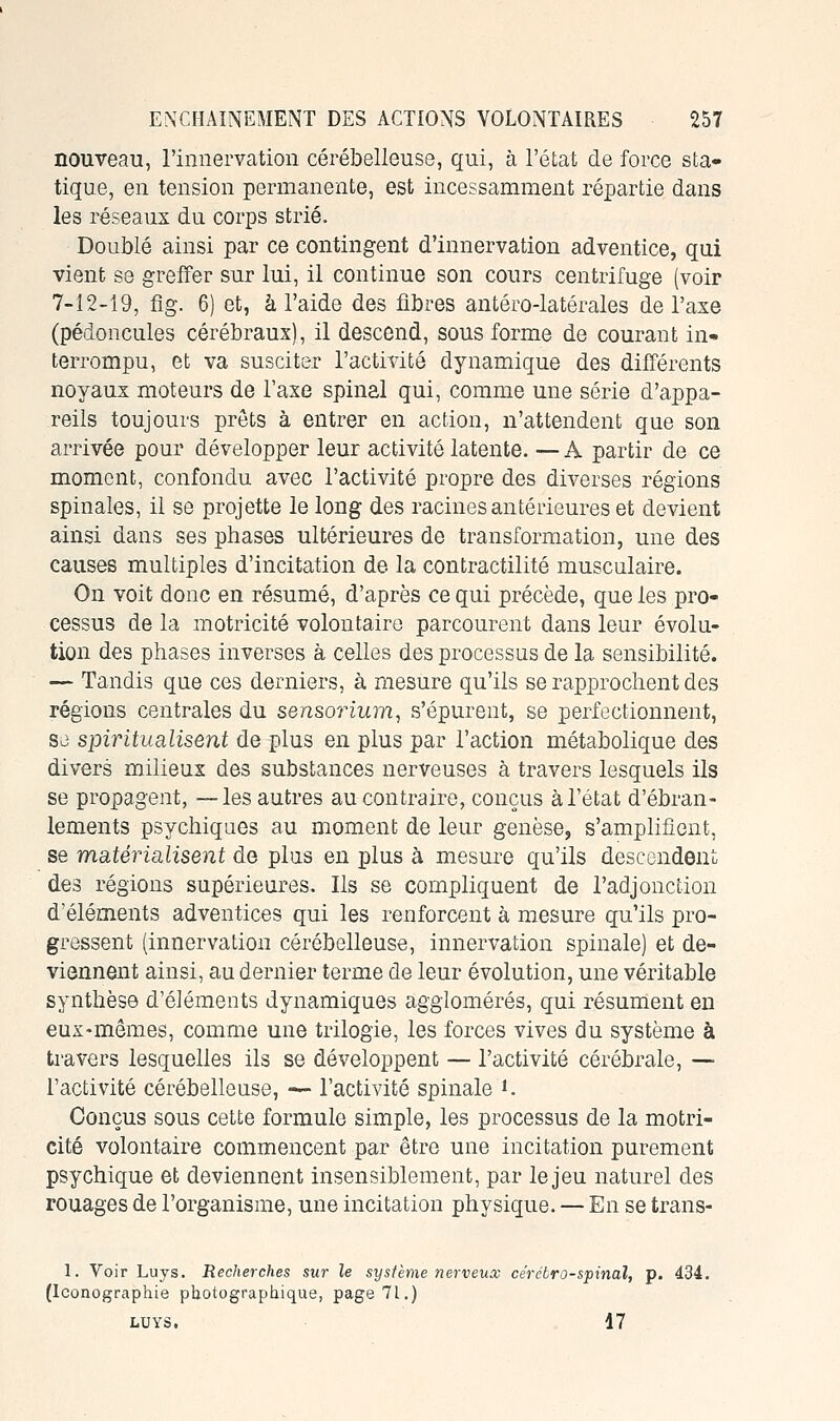 nouveau, l'innervation cérébelleuse, qui, à l'état de force sta- tique, en tension permanente, est incessamment répartie dans les réseaux du corps strié. Doublé ainsi par ce contingent d'innervation adventice, qui vient se greffer sur lui, il continue son cours centrifuge (voir 7-12-19, fig. 6) et, à l'aide des fibres antéro-latérales de l'axe (pédoncules cérébraux), il descend, sous forme de courant in- terrompu, et va susciter l'activité dynamique des différents noyaux moteurs de Taxe spinal qui, comme une série d'appa- reils toujours prêts à entrer en action, n'attendent que son arrivée pour développer leur activité latente. — A partir de ce moment, confondu avec l'activité propre des diverses régions spinales, il se projette le long des racines antérieures et devient ainsi dans ses phases ultérieures de transformation, une des causes multiples d'incitation de la contractilité musculaire. On voit donc en résumé, d'après ce qui précède, que les pro- cessus de la motricité volontaire parcourent dans leur évolu- tion des phases inverses à celles des processus de la sensibilité. — Tandis que ces derniers, à mesure qu'ils se rapprochent des régions centrales du sensorium, s'épurent, se perfectionnent, se spiritualisent de plus en plus par l'action métabolique des divers milieux des substances nerveuses à travers lesquels ils se propagent, —les autres au contraire, conçus à l'état d'ébran- lements psychiques au moment de leur genèse, s'amplifient, se matérialisent de plus en plus à mesure qu'ils descendent des régions supérieures. Ils se compliquent de l'adjonction d'éléments adventices qui les renforcent à mesure qu'ils pro- gressent (innervation cérébelleuse, innervation spinale) et de- viennent ainsi, au dernier terme de leur évolution, une véritable synthèse d'éléments dynamiques agglomérés, qui résument en eux-mêmes, comme une trilogie, les forces vives du système à ti-avers lesquelles ils se développent — l'activité cérébrale, — l'activité cérébelleuse, — l'activité spinale i. Conçus sous cette formule simple, les processus de la motri- cité volontaire commencent par être une incitation purement psychique et deviennent insensiblement, par le jeu naturel des rouages de l'organisme, une incitation physique. — En se trans- 1. Voir Luys. Recherches sur le système nerveux ce'rcbro-spinal, p. 434. (Iconographie photographique, page 71.) LUYS. 17