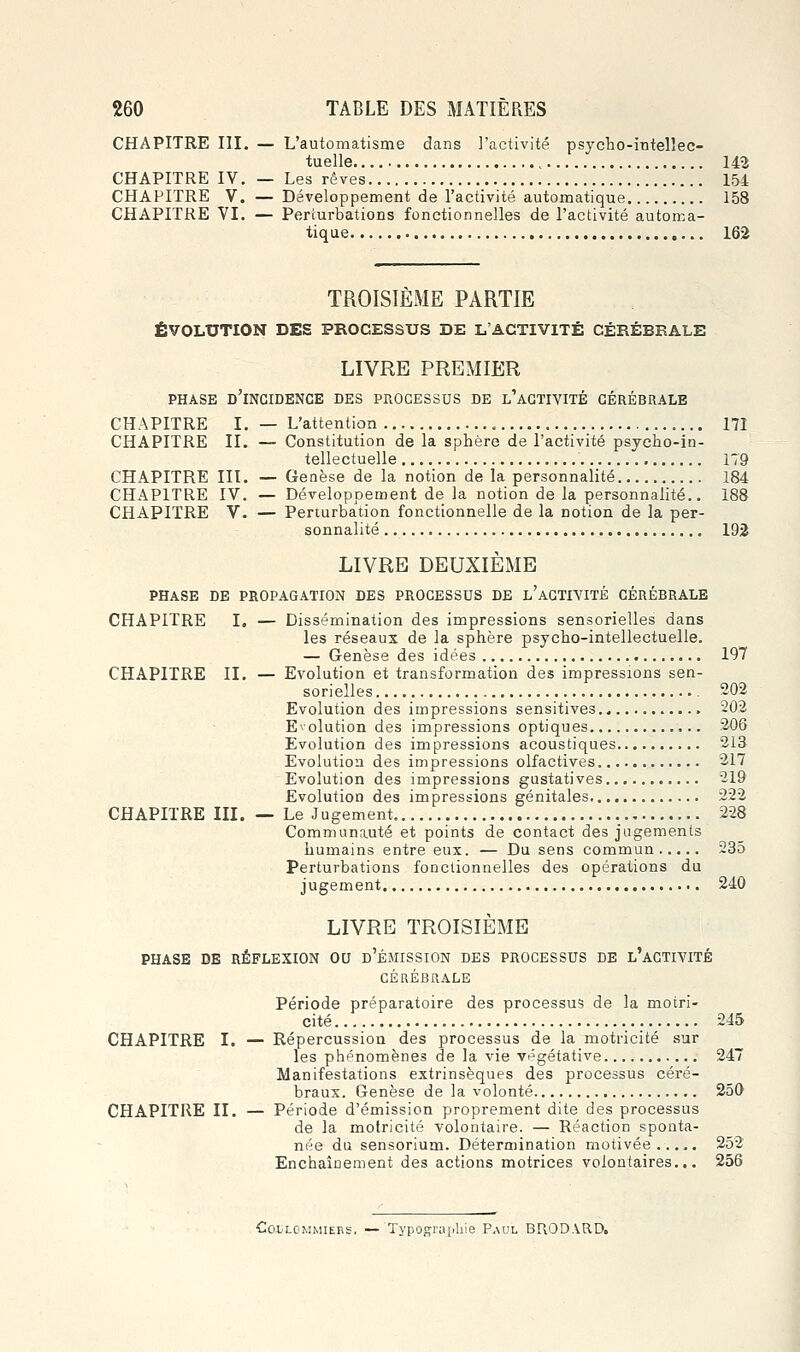 CHAPITRE III. — L'automatisme dans l'activité psycho-intelîec- tuelle 142 CHAPITRE IV. — Les rêves 154 CHAPITRE V. — Développement de l'activité automatique 158 CHAPITRE VI. — Perturbations fonctionnelles de l'activité automa- tique 162 TROISIEME PARTIE ÉVOLUTION DES PROCESSUS DE L'ACTIVITÉ CÉRÉBRALE LIVRE PREMIER PHASE d'incidence DES PROCESSUS DE l'aGTIVITÉ CÉRÉBRALE CHAPITRE I. — L'attention 171 CHAPITRE II. — Constitution de la sphère de l'activité psycho-in- tellectuelle 179 CHAPITRE III. — Genèse de la notion de la personnalité 184 CHAPITRE IV. — Développement de la notion de la personnalité., 188 CHAPITRE V. — Perturbation fonctionnelle de la notion de la per- sonnalité 192 LIVRE DEUXIÈME PHASE DE PROPAGATION DES PROCESSUS DE l'aCTIYITÉ CÉRÉBRALE CHAPITRE I. — Dissémination des impressions sensorielles dans les réseaux de la sphère psycho-intellectuelle. — Genèse des idées 197 CHAPITRE II. — Evolution et transformation des impressions sen- sorielles 202 Evolution des impressions sensitives 203 Evolution des impressions optiques 206 Evolution des impressions acoustiques 213 Evolution des impressions olfactives 217 Evolution des impressions gustatives 219 Evolution des impressions génitales 222 CHAPITRE III. — Le Jugement. 228 Communauté et points de contact des jugements humains entre eux. — Du sens commun 235 Perturbations fonctionnelles des opérations du jugement 240 LIVRE TROISIÈME PHASE DE RÉFLEXION OU d'ÉMISSION DES PROCESSUS DE l'aCTIVITÉ cérébrale Période préparatoire des processus de la motri- cité 245 CHAPITRE I. — Répercussion des processus de la motricité sur les phénomènes de la vie végétative 247 Manifestations extrinsèques des processus céré- braux. Genèse de la volonté 250 CHAPITRE II. — Période d'émission proprement dite des processus de la motricité volontaire. — Réaction sponta- née du sensoriurn. Détermination motivée 252 Enchaînement des actions motrices volontaires... 256 CouLOHMiEBS, — Typographie Paul BRODARD.