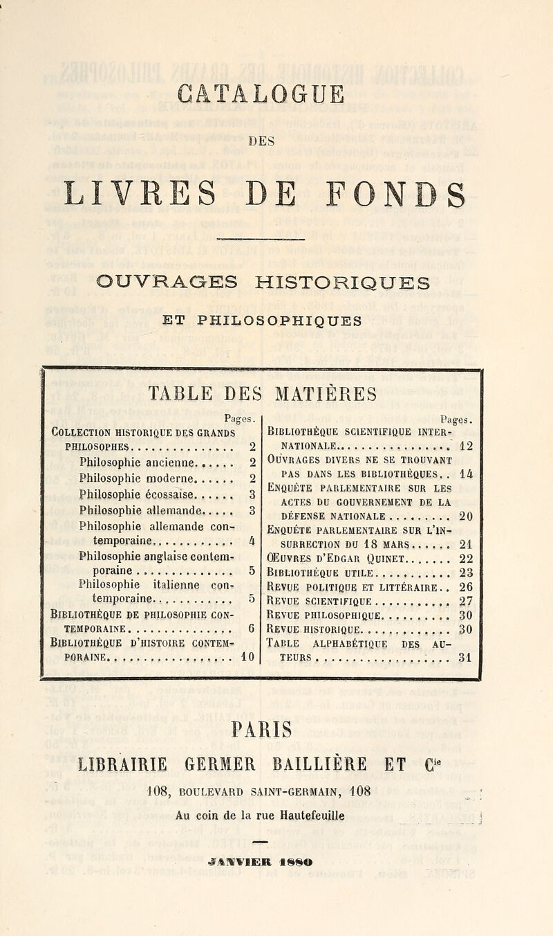 DES LIVRES DE FO S OUVRAQES HISTORIQUES ET PHILOSOPHIQUES TABLE DES MATIÈRES Pag;es. Collection historique des grands philosophes 2 Philosophie ancienne 2 Philosophie moderne 2 Philosophie écossaise 3 Philosophie allemande 3 Philosophie allemande con- temporaine 4 Philosophie anglaise contem- poraine 5 Philosophie italienne con- temporaine 5 Bibliothèque de philosophie con- temporaine 6 Bibliothèque d'histoire contem- poraine 10 Y>AgOS. Bibliothèque scientifique inter- nationale 12 Ouvrages divers ne se trouvant PAS dans les bibliothèques. . 14 Enquête parlementaire sur les actes du gouvernement de la défense nationale 20 Enquête parlementaire sur l'in- surrection DU 18 MARS 21 oeuvres d'Edgar Quinet 22 Bibliothèque utile 23 Revue POLITIQUE ET littéraire .. 26 Bévue scientifique 27 Revue philosophique 30 Revue historique 30 Table alphabétique des au- teurs 31 PARIS LIBRAIRIE GERMER BAILLÎÈRE ET C^ 108, BOULEVARD SAINT-GERMAIN, 108 Au coin de la rue Hautefeuille «VAMYIER 1990