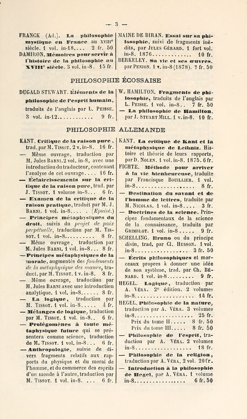 FRANCK (Ail.). ï.a ithllosoptiie mystique en France au XVIII^ siècle. 1 vol. in-18 2 fr. 50 DAMIRON. Ménioiii-cs pour servir m l'histoire do îtt philosophie au XVaït'' siècle. 3 vol. in-8. 15 fr. MAINE DE BIRAN. Essai sur sa phi- losophie, suivi de fragments iné- dits, par Jules Gérard. 1 fort vol. in-8. 1876 10 fr. BERKELEY. Sa vie et ses œuvres. par Penjon. 1 t. in-8 (1878). 7 fr. 50 PHILOSOPHIE ECOSSAISE DUGALD STEWART. Eléments de la philosophie de l'esprit humain, traduits de l'anglais par L. Peisse. 3 vol. in-12 9 fr. W. HAMILTON. Fragments de phi- losophie, traduits de l'anglais par L. Peisse. 1 vol. in-8. . 7 fr. 50 — I.a philosophie de Hamilton, par J. StuartMill.1 V.in-8. 10 fr. PHILOSOPHIE ALLEMANDE KANT. Critique de la raison pure , trad.parM.TissOT. 2v.in-8. 16 fr. — Même ouvrage, traduction par M. Jules Barni.2 vol. in-8, avec une introduction du traducteur, contenant l'analyse de cet ouvrage. ... 16 fr. — Ï3c!aircissenîents sur la cri- tique de la raison ptare, trad. par J. TissoT. 1 volume in-8.. . 6 fr. ^— Exaeuen de la critique de la raison pratique, traduit par M. J. Barni. 1 vol. in-8 {Epuisé.) — Principes métaphysiques du droit, suivis du projet de paix perpétuelle, traduction par M. Tis- SOT. 1 vol. in-8 8 fr. — Même ouvrage, traduction par M. Jules Barni. 1 vol. in-8... 8 fr. — Principes ntétaphysîques de la ^noraie, augmentés des fondements de la métaphysique des mœurs^ tra- duct. par M. TissoT. 1 v. in-8. 8 fr. — Même ouvrage, traduction par M. Jules Barni avec une introduction analytique. 1 vol. in-8 8 fr. — ta logique, traduction par M. TissoT. 1 vol. in-8 4. fr. — Mélanges de logique, traduction par M. TissoT. 1 vol. in-8.. 6 fr. — Prolégomènes à toute mé- taphysique future qui se pré- sentera comme science, traduction de M. TissoT. 1 vol. in-8. . . 6 fr. — Anthropologie, suivie de di- vers fragments relatifs aux rap- ports du physique et du moral de l'homme, et du commerce des esprits d'un monde à l'autre, traduction par M. TissoT. 1 vol. in-8. ... 6 fr. KANT. I^a critique de Kent et la métaphysique de Eieihniz. His- toire et théorie de leurs rapports, parD.NoLEN. 1 vol. in-8. 1875. 6fr. FICHTE. sséthode pour arriver à la vie bienheureuse, traduite par Francisque Bouillier. 1 vol. in-8 8 fr. — Itestination du savant et de rhoiUMie de lettres, traduite par M. Nicolas. 1 vol. in-8. ... 3 fr. — BBoctrines de la science. Prin- cipes fondamentaux de la science de la connaissance, traduits par Grlmblot. 1 vol. in-8 9 fr. SCIIELLING. IBruno ou du principe divin, trad. par Cl. HussoN. 1 vol. in-8 3fr. 50 — Ecrits p^îBlosophiques et mor- ceaux propres à donner une idée de son système, trad. par Ch. RE- NARD. 1 vol. in-8 9 fr. HEGKL. E,ogique, traduction par A. VÉRA. 2= édition. 2 volumes in-8 14 fr. HEGEL. PhsBosophSe de la nature, traduction par A. VÉRA. 3 volumes in-8 25 fr. Prix du tome II 8 fr. 50 Prix du tome III 8 fr. 50 — Philosophie de l'esprit, tra- duction par A. VÉRA. 2 volumes in-8 18 fr, — Philosophie de la religion, traduction par A.Véra. 2 vol. 20 fr. — introduction à la philosophie de HegeJ, par A. VÉRA. 1 volume in-8.... 6fr.50